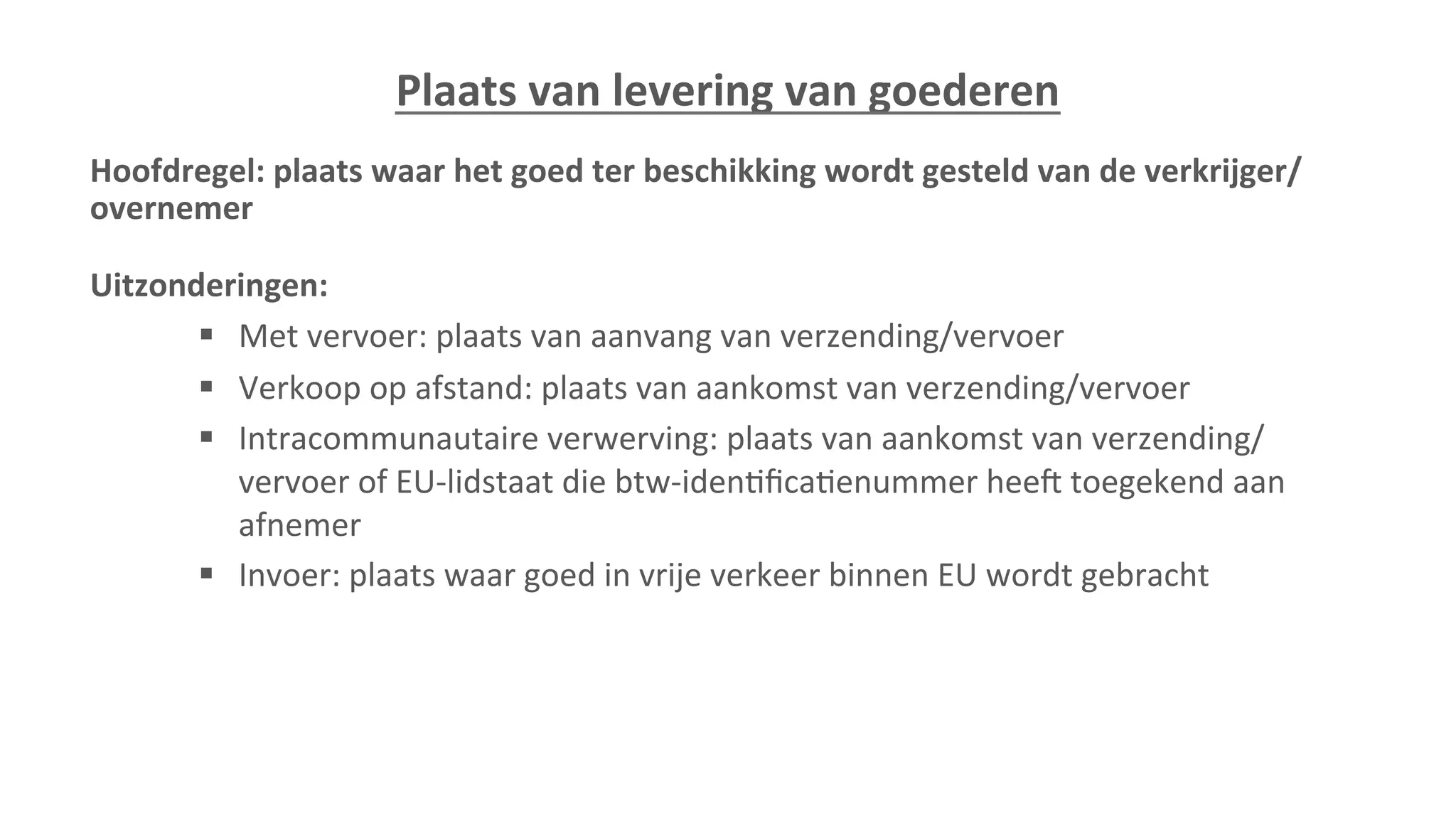 Plaats	
  van	
  levering	
  van	
  goederen	
  
Hoofdregel:	
  plaats	
  waar	
  het	
  goed	
  ter	
  beschikking	
  wordt	
  gesteld	
  van	
  de	
  verkrijger/
overnemer	
  
	
  
Uitzonderingen:	
  
§  Met	
  vervoer:	
  plaats	
  van	
  aanvang	
  van	
  verzending/vervoer	
  
§  Verkoop	
  op	
  afstand:	
  plaats	
  van	
  aankomst	
  van	
  verzending/vervoer	
  
§  Intracommunautaire	
  verwerving:	
  plaats	
  van	
  aankomst	
  van	
  verzending/
vervoer	
  of	
  EU-­‐lidstaat	
  die	
  btw-­‐iden=ﬁca=enummer	
  heej	
  toegekend	
  aan	
  
afnemer	
  
§  Invoer:	
  plaats	
  waar	
  goed	
  in	
  vrije	
  verkeer	
  binnen	
  EU	
  wordt	
  gebracht	
  
	
  
 