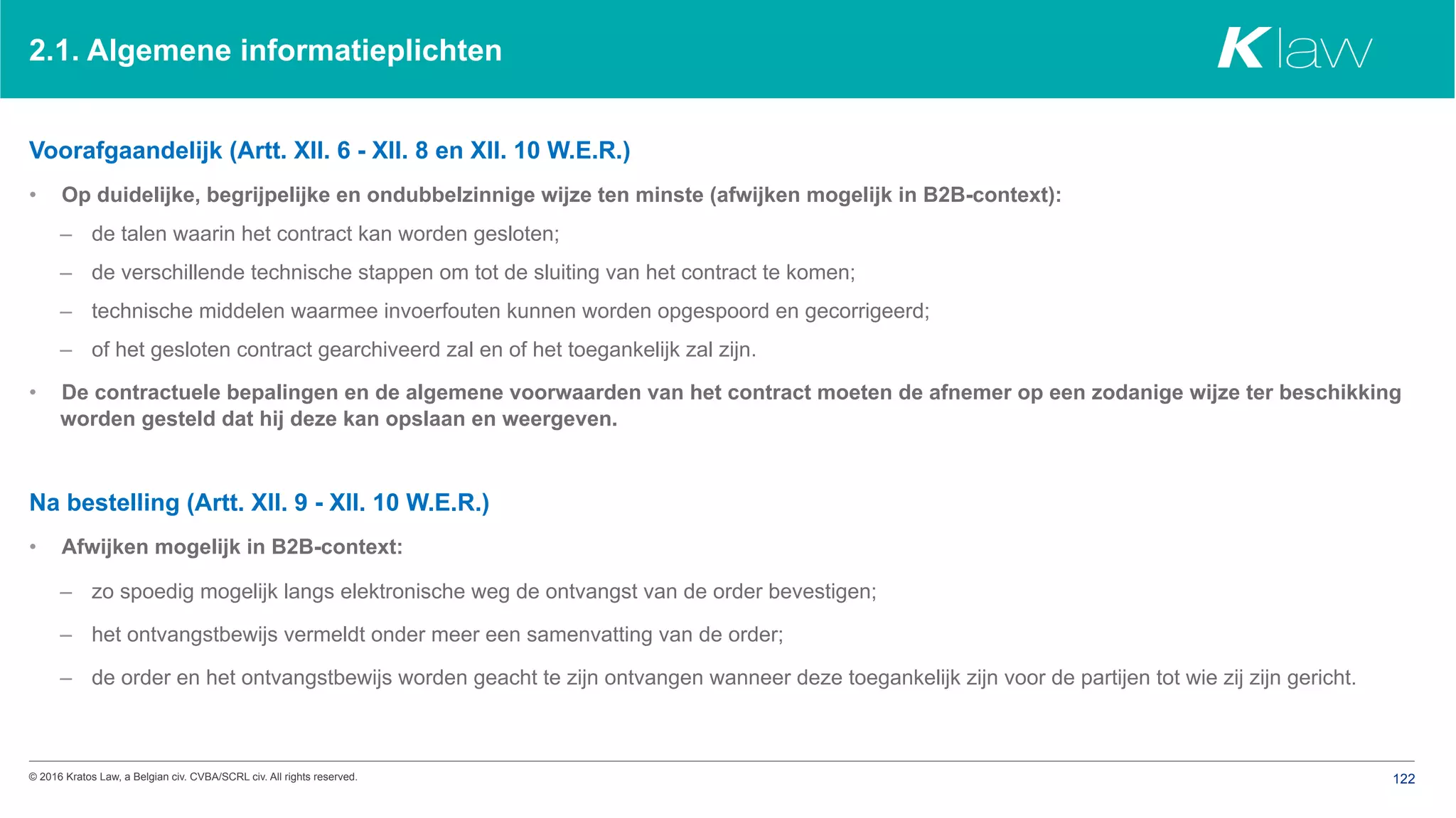 © 2016 Kratos Law, a Belgian civ. CVBA/SCRL civ. All rights reserved. 122
2.1. Algemene informatieplichten
Voorafgaandelijk (Artt. XII. 6 - XII. 8 en XII. 10 W.E.R.)
•  Op duidelijke, begrijpelijke en ondubbelzinnige wijze ten minste (afwijken mogelijk in B2B-context):
–  de talen waarin het contract kan worden gesloten;
–  de verschillende technische stappen om tot de sluiting van het contract te komen;
–  technische middelen waarmee invoerfouten kunnen worden opgespoord en gecorrigeerd;
–  of het gesloten contract gearchiveerd zal en of het toegankelijk zal zijn.
•  De contractuele bepalingen en de algemene voorwaarden van het contract moeten de afnemer op een zodanige wijze ter beschikking
worden gesteld dat hij deze kan opslaan en weergeven.
Na bestelling (Artt. XII. 9 - XII. 10 W.E.R.)
•  Afwijken mogelijk in B2B-context:
–  zo spoedig mogelijk langs elektronische weg de ontvangst van de order bevestigen;
–  het ontvangstbewijs vermeldt onder meer een samenvatting van de order;
–  de order en het ontvangstbewijs worden geacht te zijn ontvangen wanneer deze toegankelijk zijn voor de partijen tot wie zij zijn gericht.
 