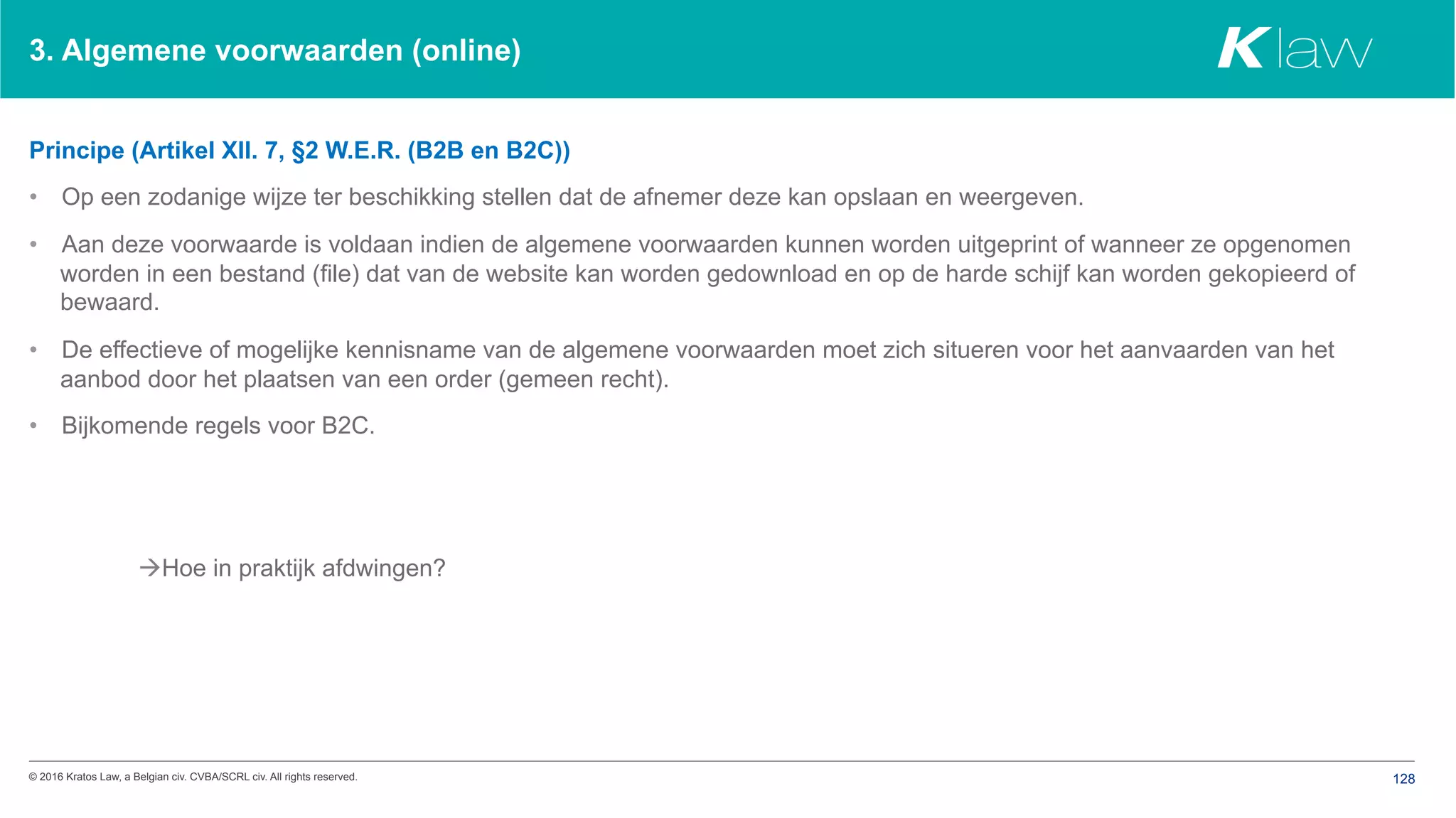© 2016 Kratos Law, a Belgian civ. CVBA/SCRL civ. All rights reserved. 128
3. Algemene voorwaarden (online)
Principe (Artikel XII. 7, §2 W.E.R. (B2B en B2C))
•  Op een zodanige wijze ter beschikking stellen dat de afnemer deze kan opslaan en weergeven.
•  Aan deze voorwaarde is voldaan indien de algemene voorwaarden kunnen worden uitgeprint of wanneer ze opgenomen
worden in een bestand (file) dat van de website kan worden gedownload en op de harde schijf kan worden gekopieerd of
bewaard.
•  De effectieve of mogelijke kennisname van de algemene voorwaarden moet zich situeren voor het aanvaarden van het
aanbod door het plaatsen van een order (gemeen recht).
•  Bijkomende regels voor B2C.
àHoe in praktijk afdwingen?
 