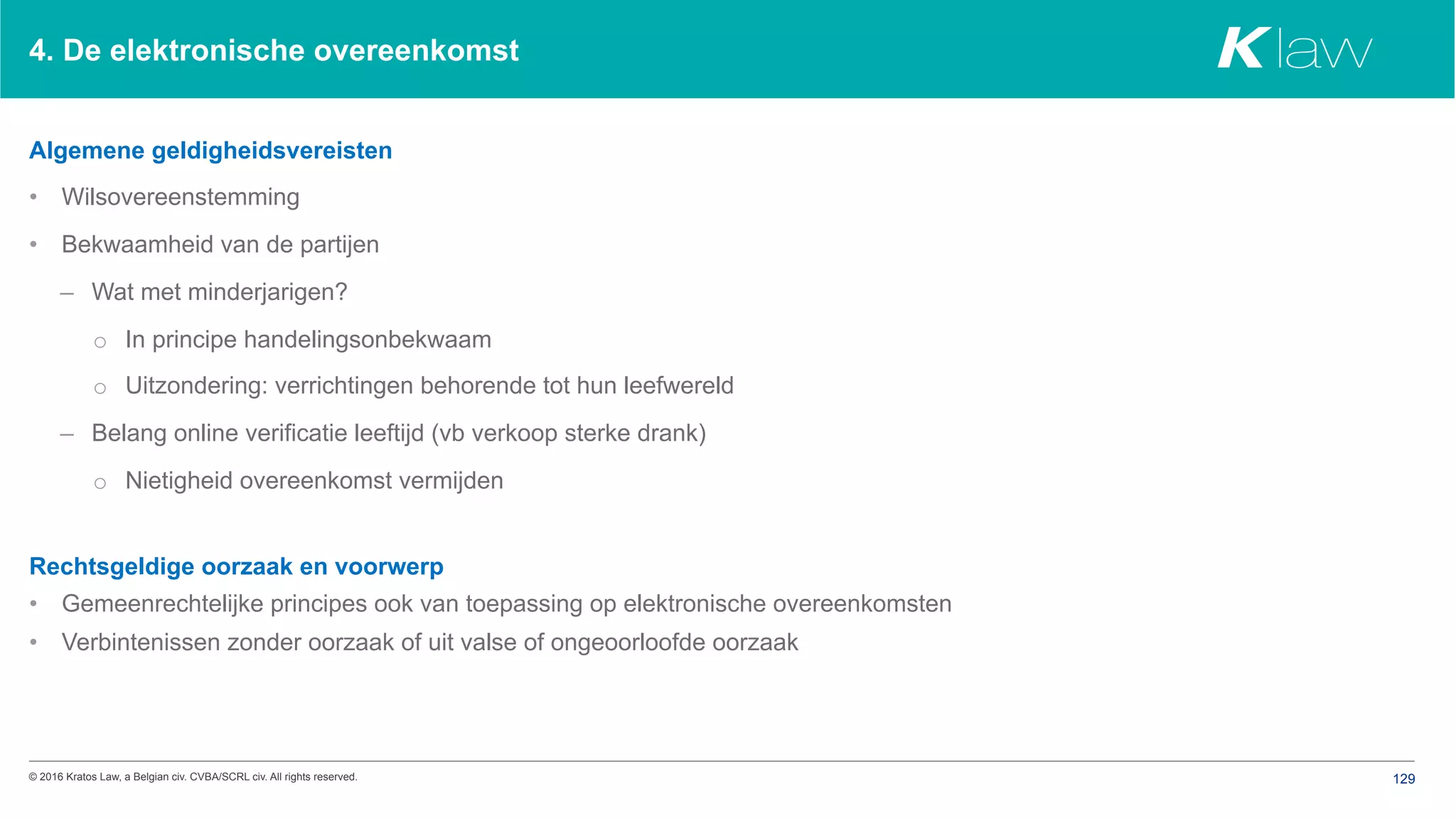 © 2016 Kratos Law, a Belgian civ. CVBA/SCRL civ. All rights reserved. 129
4. De elektronische overeenkomst
Algemene geldigheidsvereisten
•  Wilsovereenstemming
•  Bekwaamheid van de partijen
–  Wat met minderjarigen?
o  In principe handelingsonbekwaam
o  Uitzondering: verrichtingen behorende tot hun leefwereld
–  Belang online verificatie leeftijd (vb verkoop sterke drank)
o  Nietigheid overeenkomst vermijden
Rechtsgeldige oorzaak en voorwerp
•  Gemeenrechtelijke principes ook van toepassing op elektronische overeenkomsten
•  Verbintenissen zonder oorzaak of uit valse of ongeoorloofde oorzaak
 
