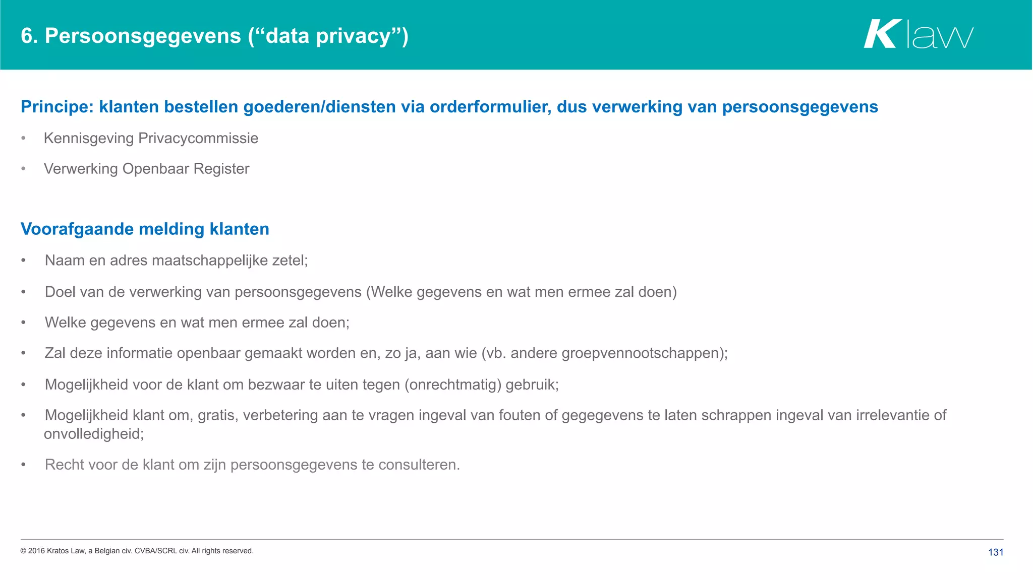 © 2016 Kratos Law, a Belgian civ. CVBA/SCRL civ. All rights reserved. 131
6. Persoonsgegevens (“data privacy”)
Principe: klanten bestellen goederen/diensten via orderformulier, dus verwerking van persoonsgegevens
•  Kennisgeving Privacycommissie
•  Verwerking Openbaar Register
Voorafgaande melding klanten
•  Naam en adres maatschappelijke zetel;
•  Doel van de verwerking van persoonsgegevens (Welke gegevens en wat men ermee zal doen)
•  Welke gegevens en wat men ermee zal doen;
•  Zal deze informatie openbaar gemaakt worden en, zo ja, aan wie (vb. andere groepvennootschappen);
•  Mogelijkheid voor de klant om bezwaar te uiten tegen (onrechtmatig) gebruik;
•  Mogelijkheid klant om, gratis, verbetering aan te vragen ingeval van fouten of gegegevens te laten schrappen ingeval van irrelevantie of
onvolledigheid;
•  Recht voor de klant om zijn persoonsgegevens te consulteren.
 