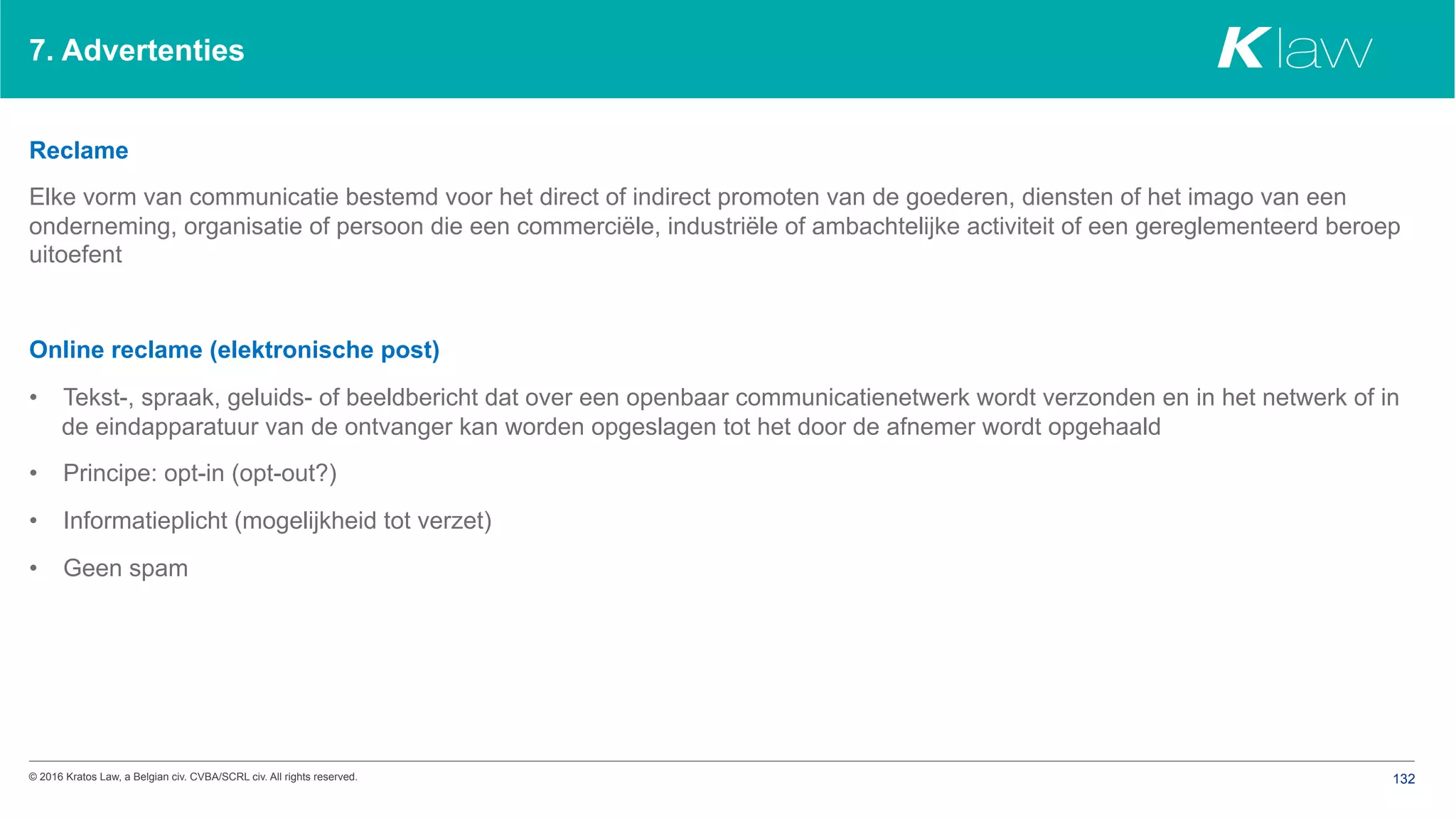 © 2016 Kratos Law, a Belgian civ. CVBA/SCRL civ. All rights reserved. 132
7. Advertenties
Reclame
Elke vorm van communicatie bestemd voor het direct of indirect promoten van de goederen, diensten of het imago van een
onderneming, organisatie of persoon die een commerciële, industriële of ambachtelijke activiteit of een gereglementeerd beroep
uitoefent
Online reclame (elektronische post)
•  Tekst-, spraak, geluids- of beeldbericht dat over een openbaar communicatienetwerk wordt verzonden en in het netwerk of in
de eindapparatuur van de ontvanger kan worden opgeslagen tot het door de afnemer wordt opgehaald
•  Principe: opt-in (opt-out?)
•  Informatieplicht (mogelijkheid tot verzet)
•  Geen spam
 
