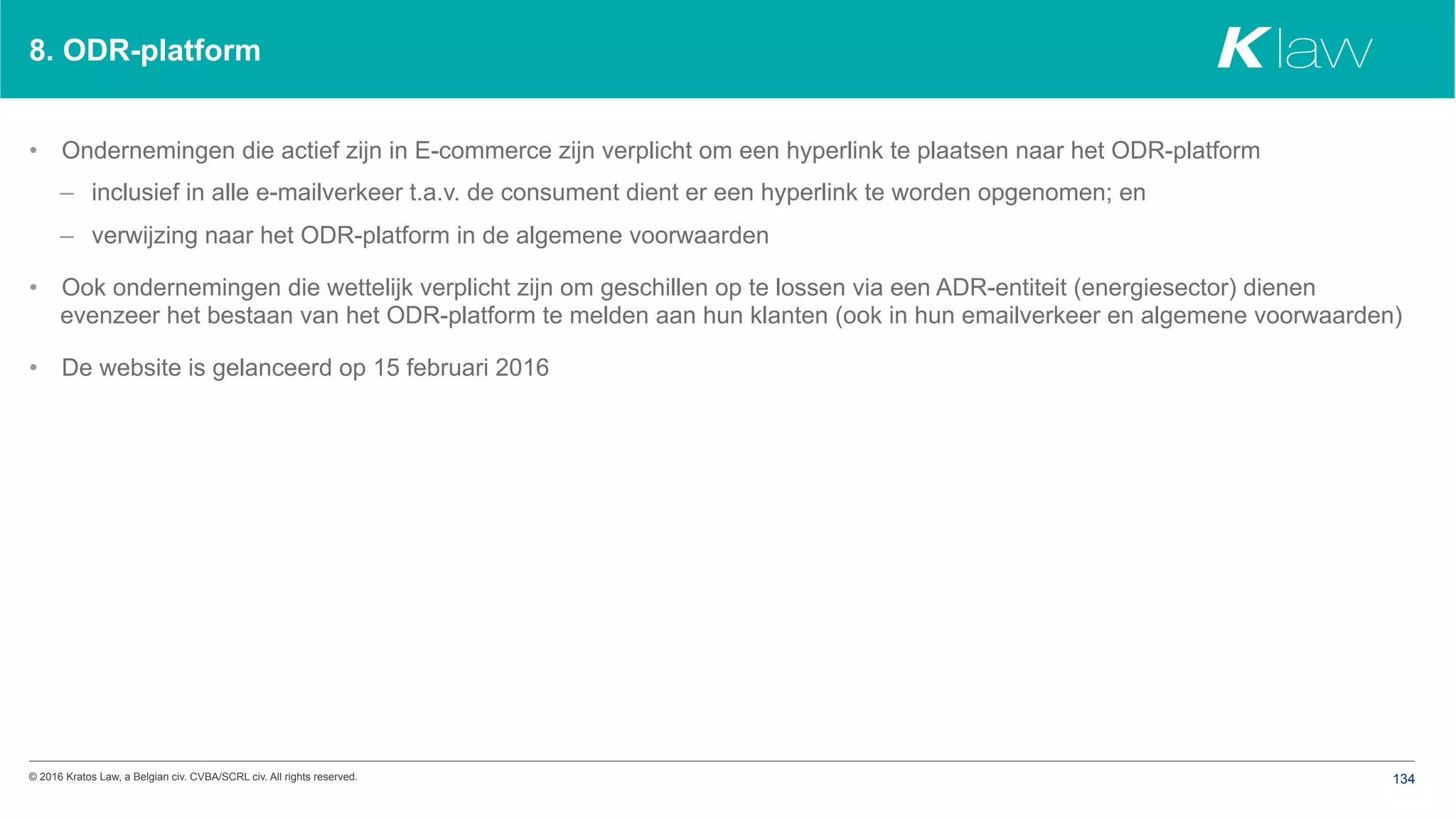 © 2016 Kratos Law, a Belgian civ. CVBA/SCRL civ. All rights reserved. 134
8. ODR-platform
•  Ondernemingen die actief zijn in E-commerce zijn verplicht om een hyperlink te plaatsen naar het ODR-platform
–  inclusief in alle e-mailverkeer t.a.v. de consument dient er een hyperlink te worden opgenomen; en
–  verwijzing naar het ODR-platform in de algemene voorwaarden
•  Ook ondernemingen die wettelijk verplicht zijn om geschillen op te lossen via een ADR-entiteit (energiesector) dienen
evenzeer het bestaan van het ODR-platform te melden aan hun klanten (ook in hun emailverkeer en algemene voorwaarden)
•  De website is gelanceerd op 15 februari 2016
 