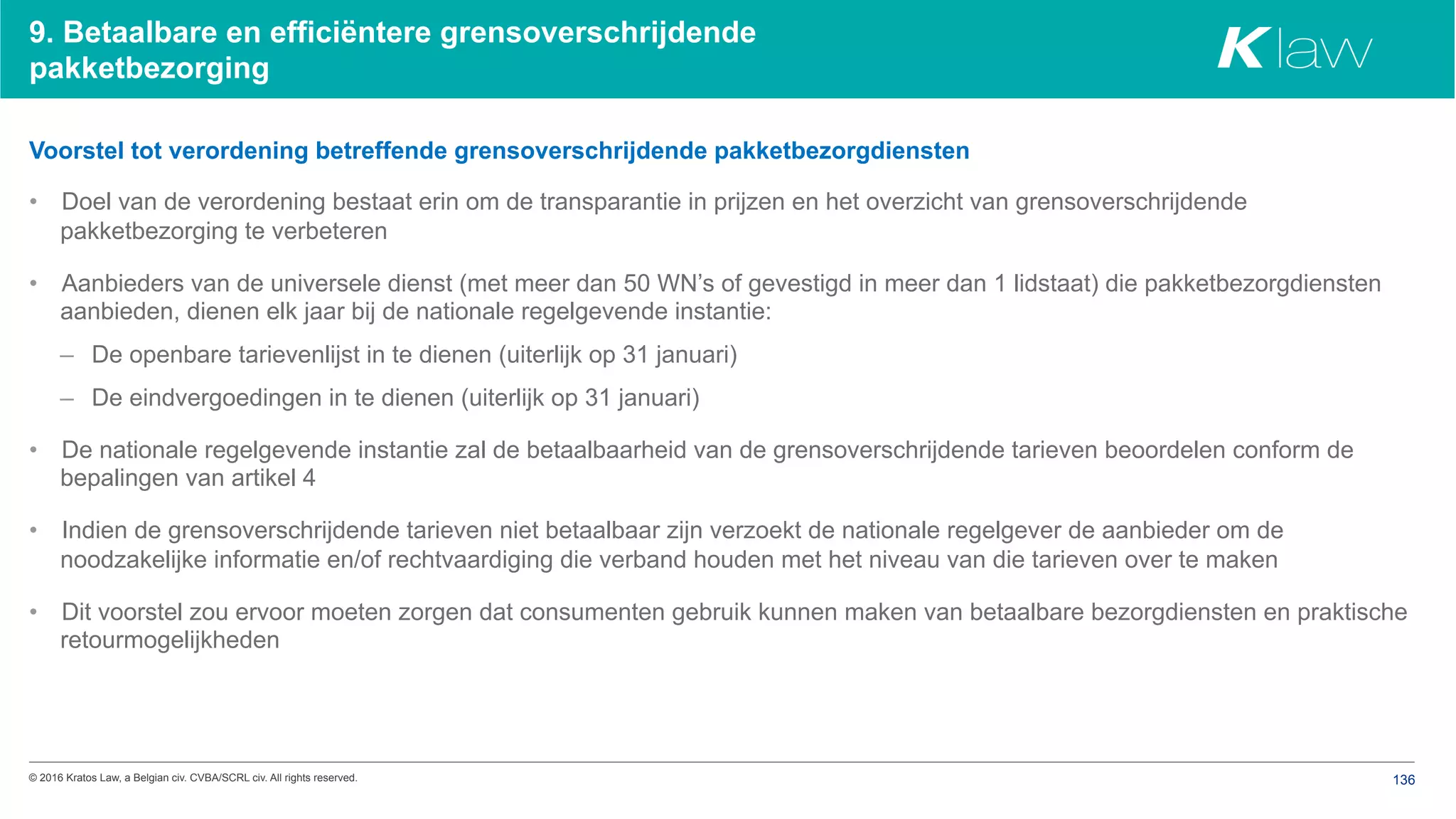 © 2016 Kratos Law, a Belgian civ. CVBA/SCRL civ. All rights reserved. 136
9. Betaalbare en efficiëntere grensoverschrijdende
pakketbezorging
Voorstel tot verordening betreffende grensoverschrijdende pakketbezorgdiensten
•  Doel van de verordening bestaat erin om de transparantie in prijzen en het overzicht van grensoverschrijdende
pakketbezorging te verbeteren
•  Aanbieders van de universele dienst (met meer dan 50 WN’s of gevestigd in meer dan 1 lidstaat) die pakketbezorgdiensten
aanbieden, dienen elk jaar bij de nationale regelgevende instantie:
–  De openbare tarievenlijst in te dienen (uiterlijk op 31 januari)
–  De eindvergoedingen in te dienen (uiterlijk op 31 januari)
•  De nationale regelgevende instantie zal de betaalbaarheid van de grensoverschrijdende tarieven beoordelen conform de
bepalingen van artikel 4
•  Indien de grensoverschrijdende tarieven niet betaalbaar zijn verzoekt de nationale regelgever de aanbieder om de
noodzakelijke informatie en/of rechtvaardiging die verband houden met het niveau van die tarieven over te maken
•  Dit voorstel zou ervoor moeten zorgen dat consumenten gebruik kunnen maken van betaalbare bezorgdiensten en praktische
retourmogelijkheden
 