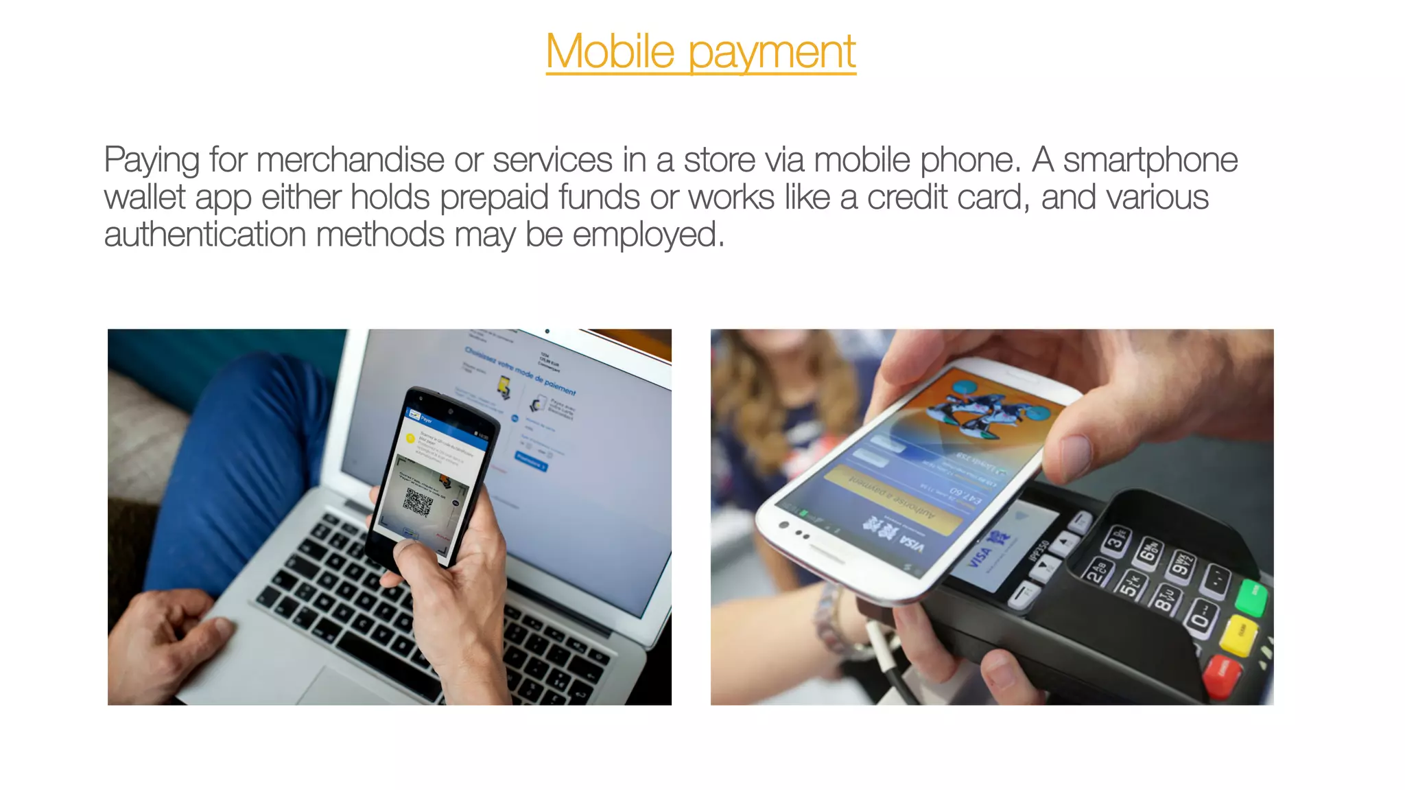 Mobile payment
Paying for merchandise or services in a store via mobile phone. A smartphone
wallet app either holds prepaid funds or works like a credit card, and various
authentication methods may be employed.
 
