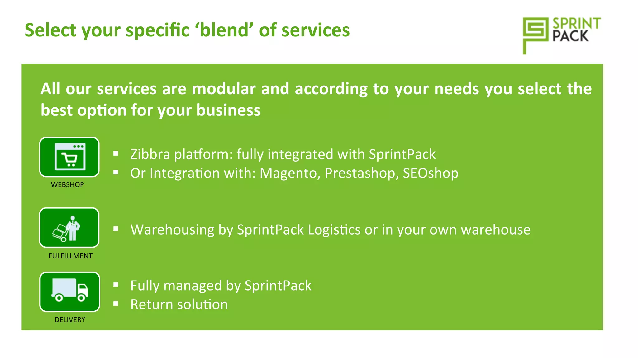 Select	
  your	
  speciﬁc	
  ‘blend’	
  of	
  services	
  	
  
	
  
WEBSHOP	
  
DELIVERY	
  
FULFILLMENT	
  
	
  
§  Zibbra	
  plavorm:	
  fully	
  integrated	
  with	
  SprintPack	
  
§  Or	
  Integra=on	
  with:	
  Magento,	
  Prestashop,	
  SEOshop	
  
	
  
	
  
§  Warehousing	
  by	
  SprintPack	
  Logis=cs	
  or	
  in	
  your	
  own	
  warehouse	
  
	
  
	
  
§  Fully	
  managed	
  by	
  SprintPack	
  
§  Return	
  solu=on	
  
All	
  our	
  services	
  are	
  modular	
  and	
  according	
  to	
  your	
  needs	
  you	
  select	
  the	
  
best	
  op>on	
  for	
  your	
  business	
  
 