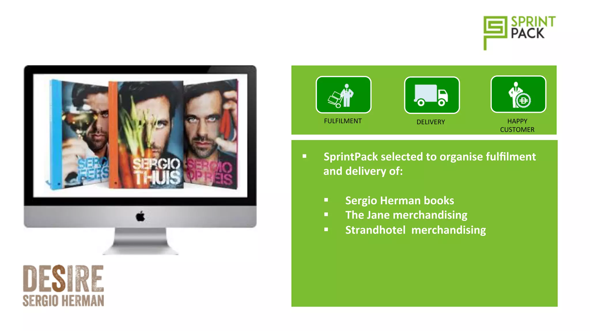 §  SprintPack	
  selected	
  to	
  organise	
  fulﬁlment	
  
and	
  delivery	
  of:	
  
§  Sergio	
  Herman	
  books	
  
§  The	
  Jane	
  merchandising	
  
§  Strandhotel	
  	
  merchandising	
  
DELIVERY	
  FULFILMENT	
   HAPPY	
  
CUSTOMER	
  
 