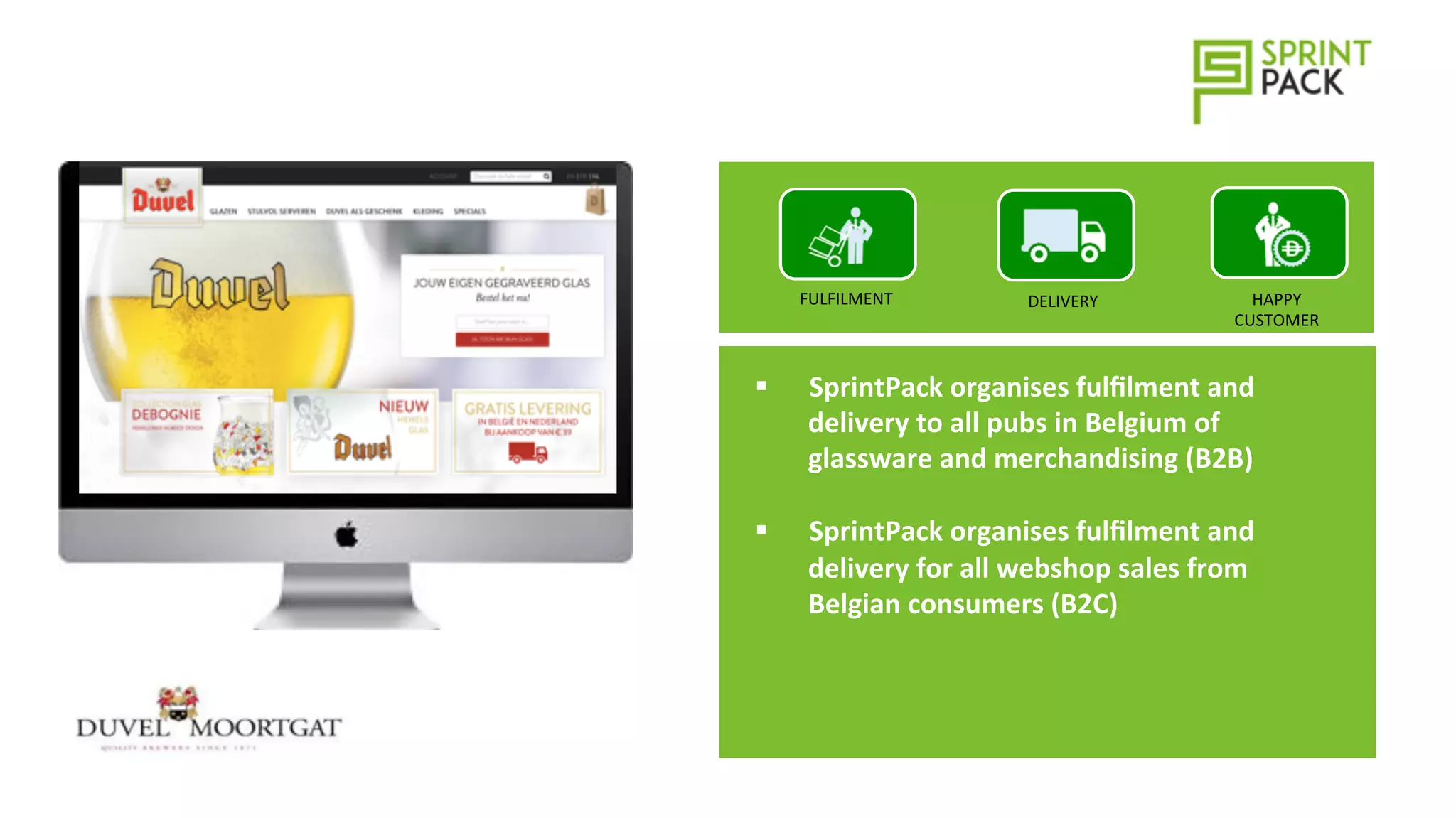 DELIVERY	
  FULFILMENT	
   HAPPY	
  
CUSTOMER	
  
§  SprintPack	
  organises	
  fulﬁlment	
  and	
  
delivery	
  to	
  all	
  pubs	
  in	
  Belgium	
  of	
  
glassware	
  and	
  merchandising	
  (B2B)	
  
§  SprintPack	
  organises	
  fulﬁlment	
  and	
  
delivery	
  for	
  all	
  webshop	
  sales	
  from	
  
Belgian	
  consumers	
  (B2C)	
  
 