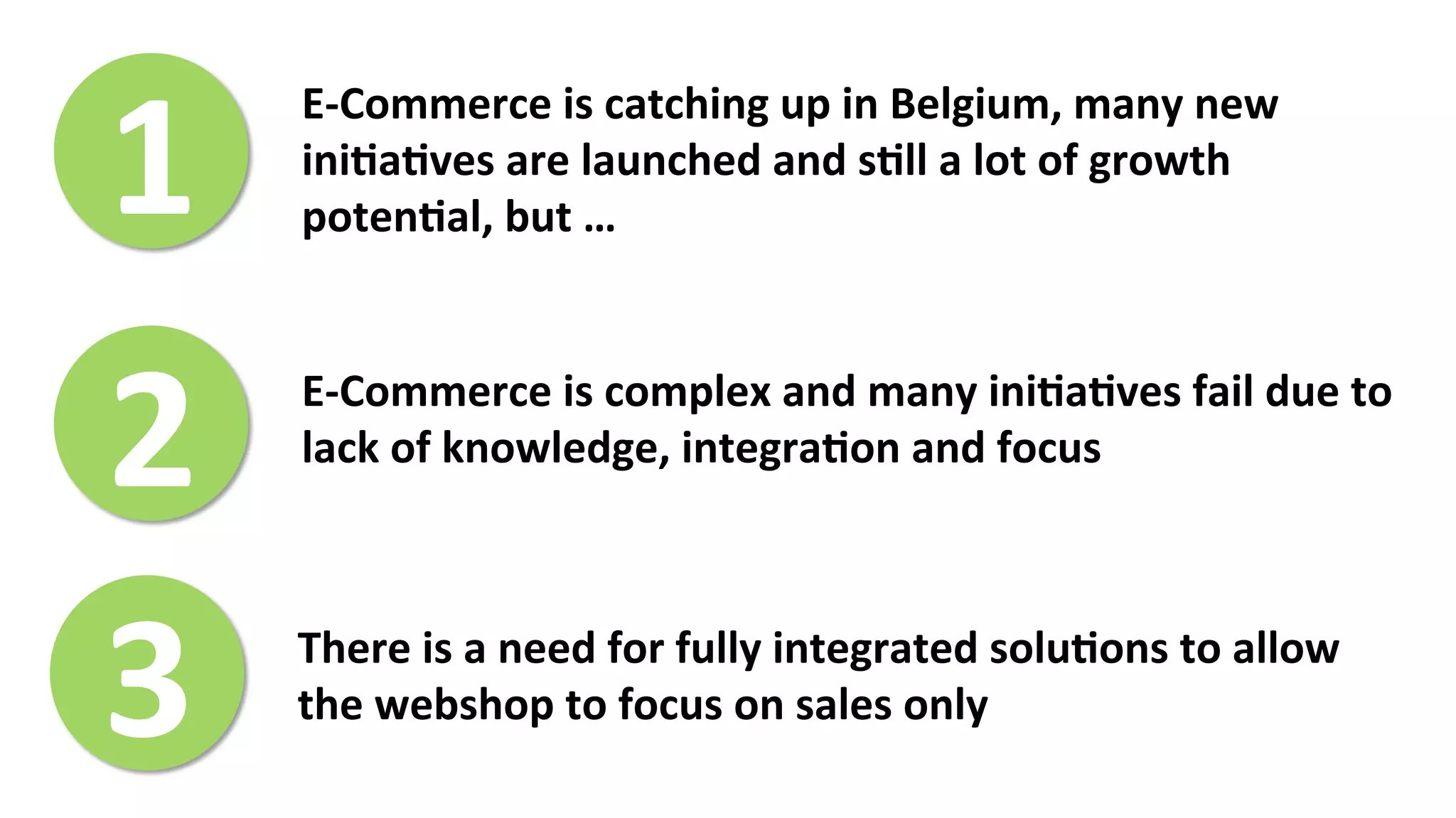 1	
  
E-­‐Commerce	
  is	
  catching	
  up	
  in	
  Belgium,	
  many	
  new	
  
ini>a>ves	
  are	
  launched	
  and	
  s>ll	
  a	
  lot	
  of	
  growth	
  
poten>al,	
  but	
  …	
  
2	
  
3	
  
E-­‐Commerce	
  is	
  complex	
  and	
  many	
  ini>a>ves	
  fail	
  due	
  to	
  
lack	
  of	
  knowledge,	
  integra>on	
  and	
  focus	
  
There	
  is	
  a	
  need	
  for	
  fully	
  integrated	
  solu>ons	
  to	
  allow	
  
the	
  webshop	
  to	
  focus	
  on	
  sales	
  only	
  	
  
 