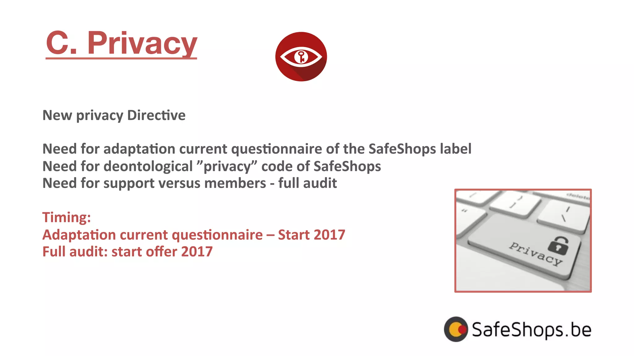 C. Privacy
New	
  privacy	
  Direc>ve	
  
	
  
Need	
  for	
  adapta>on	
  current	
  ques>onnaire	
  of	
  the	
  SafeShops	
  label	
  
Need	
  for	
  deontological	
  ”privacy”	
  code	
  of	
  SafeShops	
  
Need	
  for	
  support	
  versus	
  members	
  -­‐	
  full	
  audit	
  
	
  
Timing:	
  
Adapta>on	
  current	
  ques>onnaire	
  –	
  Start	
  2017	
  
Full	
  audit:	
  start	
  oﬀer	
  2017	
  
	
  
 
