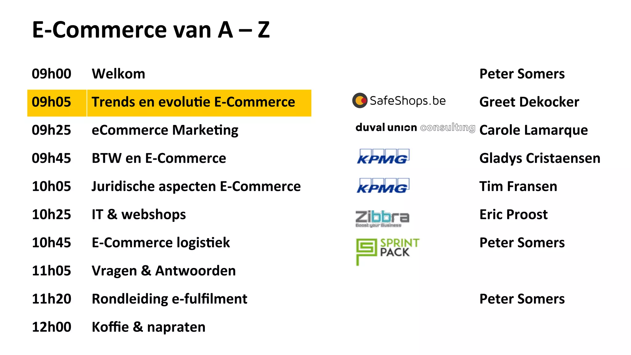 E-­‐Commerce	
  van	
  A	
  –	
  Z	
  
09h00	
   Welkom	
   Peter	
  Somers	
  
09h05	
   Trends	
  en	
  evolu>e	
  E-­‐Commerce	
  	
   Greet	
  Dekocker	
  
09h25	
   eCommerce	
  Marke>ng	
   Carole	
  Lamarque	
  
09h45	
   BTW	
  en	
  E-­‐Commerce	
   Gladys	
  Cristaensen	
  
10h05	
   Juridische	
  aspecten	
  E-­‐Commerce	
   Tim	
  Fransen	
  
10h25	
   IT	
  &	
  webshops	
   Eric	
  Proost	
  
10h45	
   E-­‐Commerce	
  logis>ek	
   Peter	
  Somers	
  
11h05	
   Vragen	
  &	
  Antwoorden	
  
11h20	
   Rondleiding	
  e-­‐fulﬁlment	
   Peter	
  Somers	
  
12h00	
   Koﬃe	
  &	
  napraten	
  
 