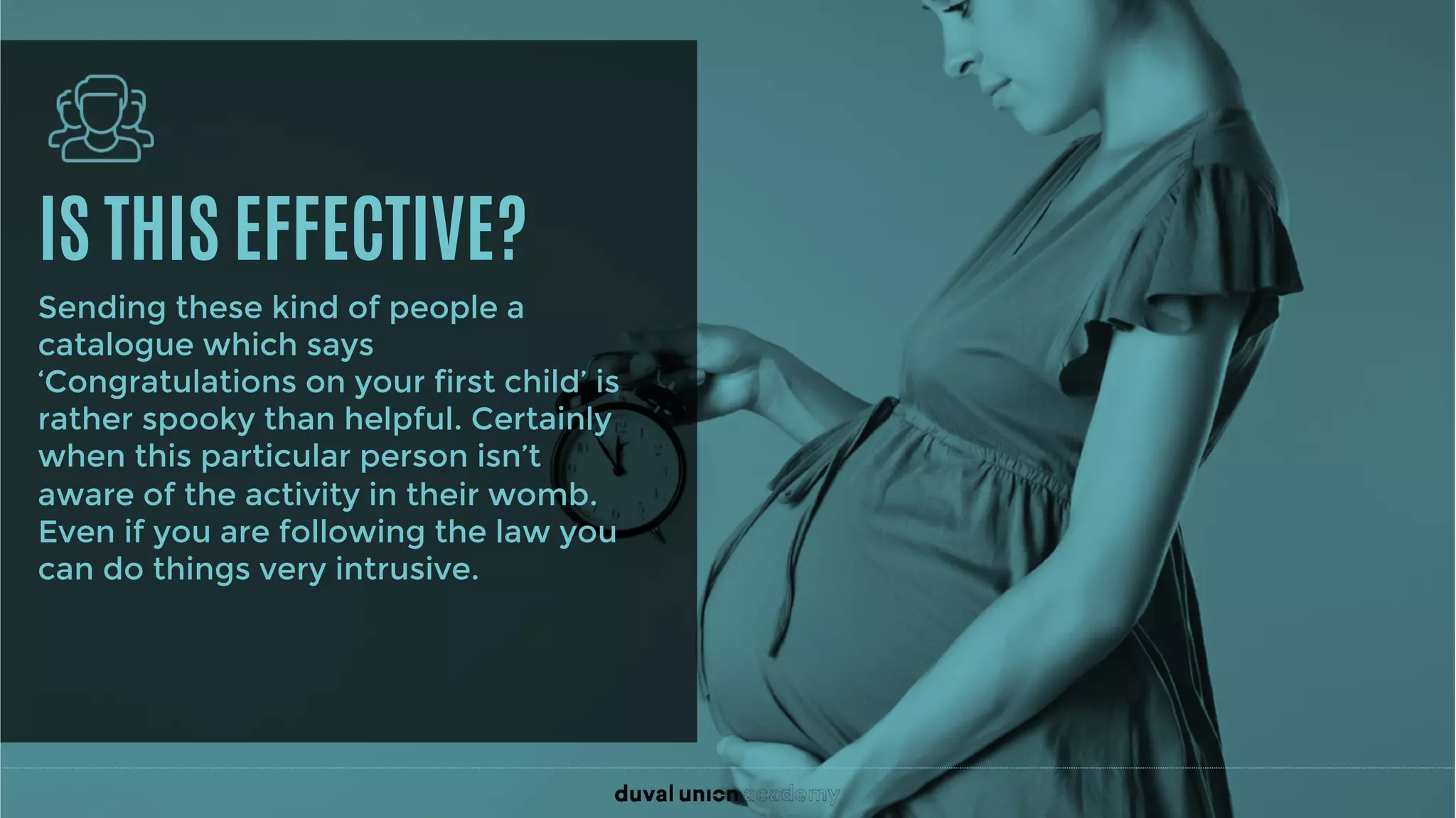 IS THIS EFFECTIVE?
Sending these kind of people a
catalogue which says
‘Congratulations on your first child’ is
rather spooky than helpful. Certainly
when this particular person isn’t
aware of the activity in their womb.
Even if you are following the law you
can do things very intrusive.
 