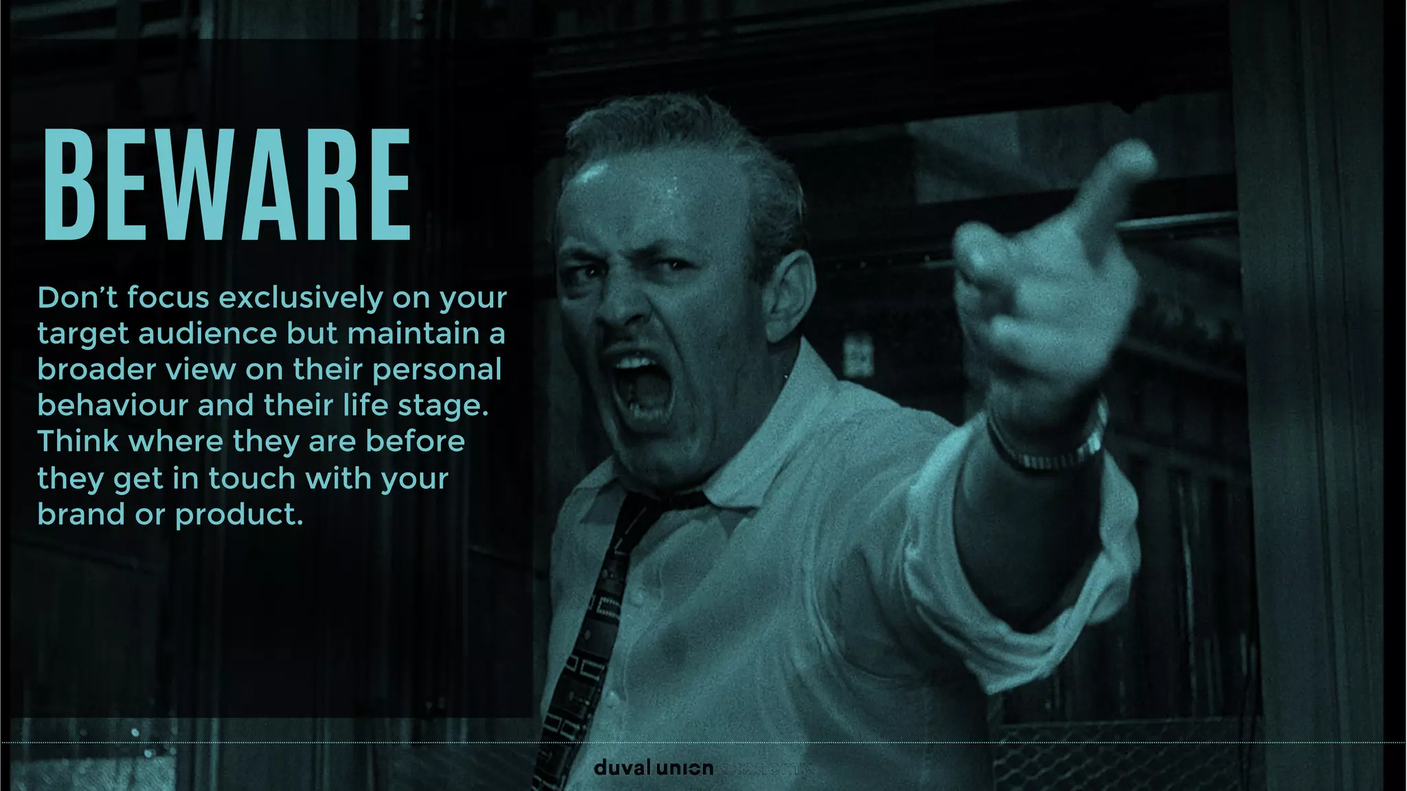 BEWARE
Don’t focus exclusively on your
target audience but maintain a
broader view on their personal
behaviour and their life stage.
Think where they are before
they get in touch with your
brand or product.
 
