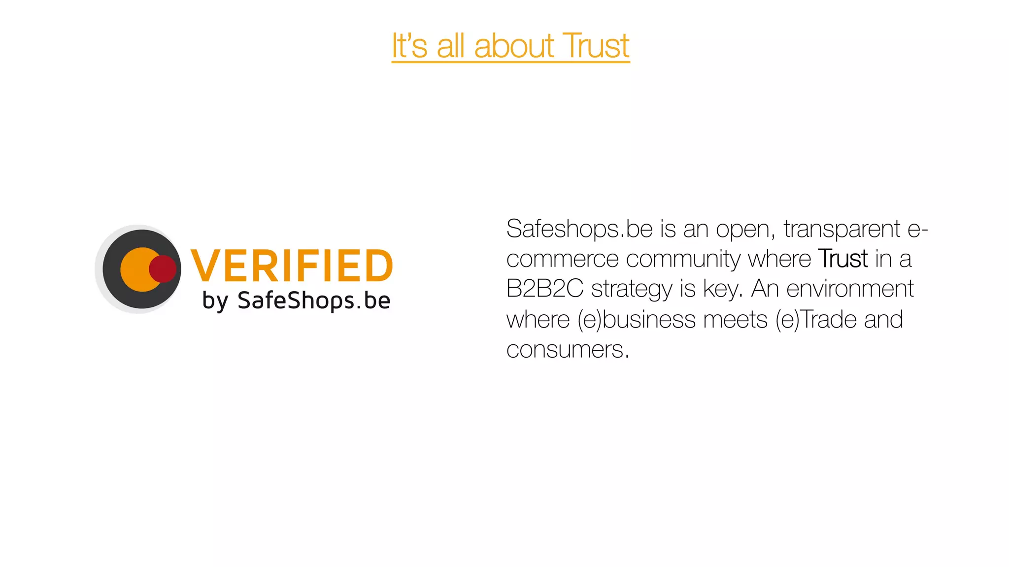 It’s all about Trust
Safeshops.be is an open, transparent e-
commerce community where Trust in a
B2B2C strategy is key. An environment
where (e)business meets (e)Trade and
consumers.
	
  
 