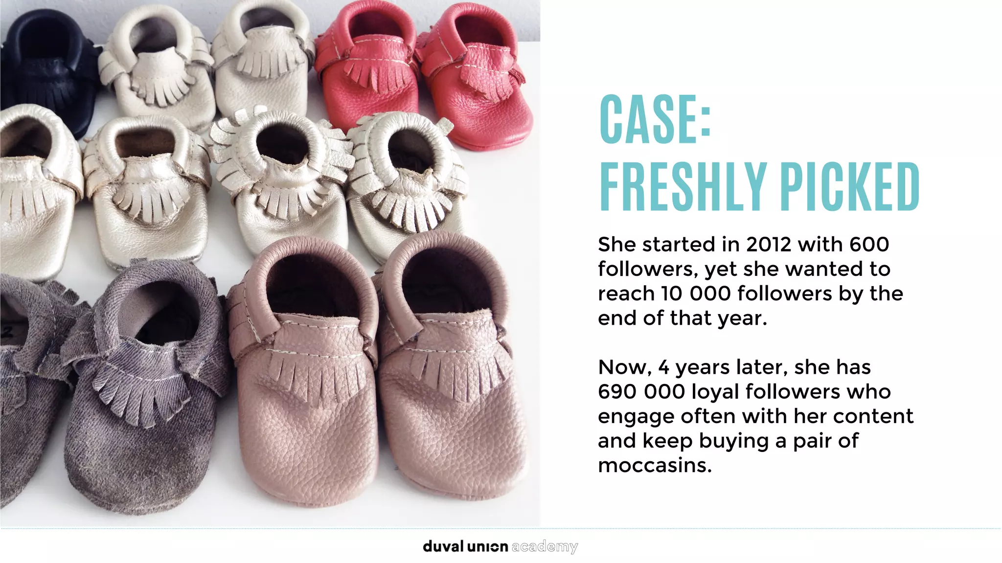 CASE:
FRESHLY PICKED
She started in 2012 with 600
followers, yet she wanted to
reach 10 000 followers by the
end of that year. 

Now, 4 years later, she has
690 000 loyal followers who
engage often with her content
and keep buying a pair of
moccasins.
 