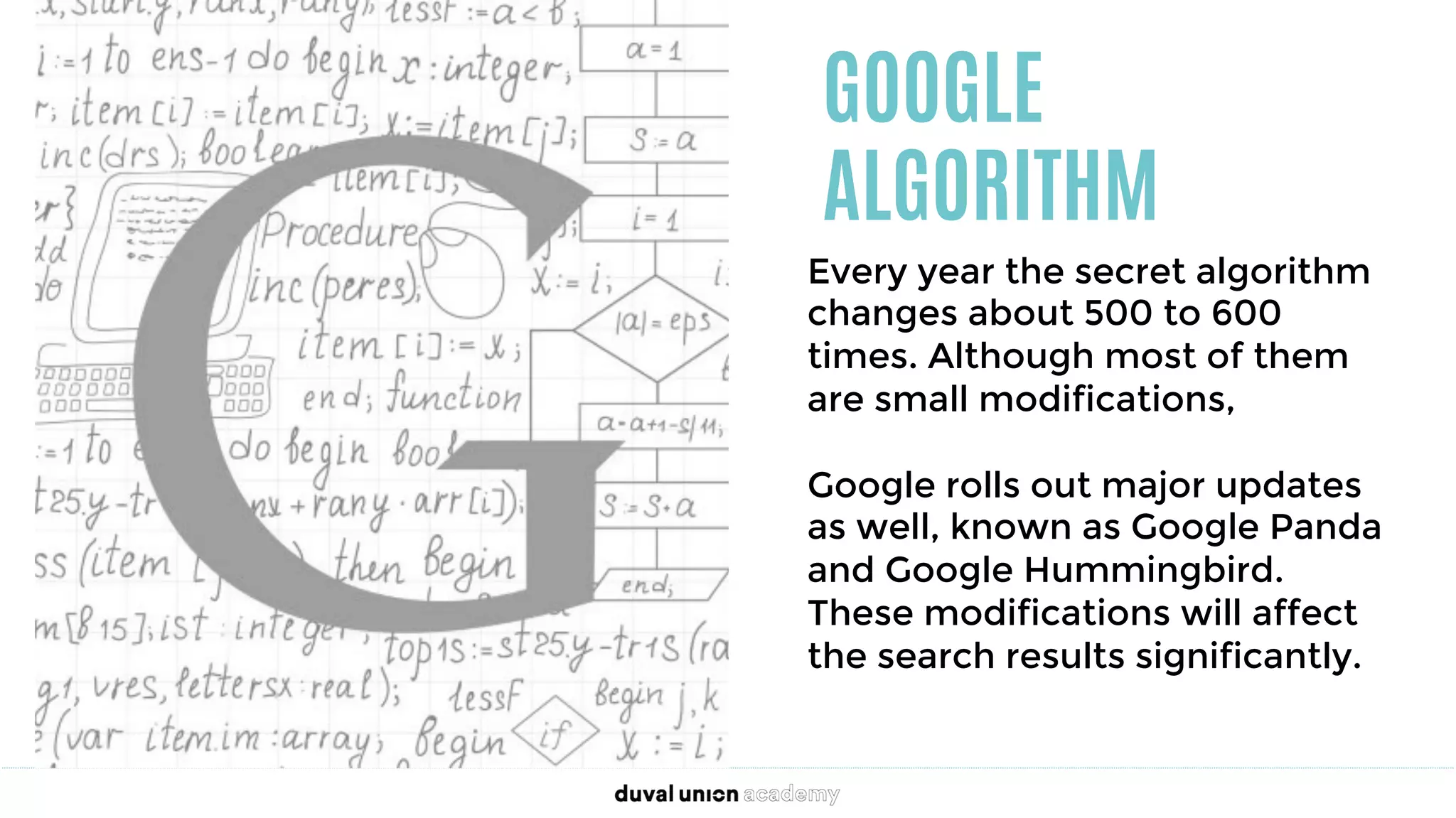 GOOGLE
ALGORITHM
Every year the secret algorithm
changes about 500 to 600
times. Although most of them
are small modifications, 

Google rolls out major updates
as well, known as Google Panda
and Google Hummingbird.
These modifications will affect
the search results significantly.
 