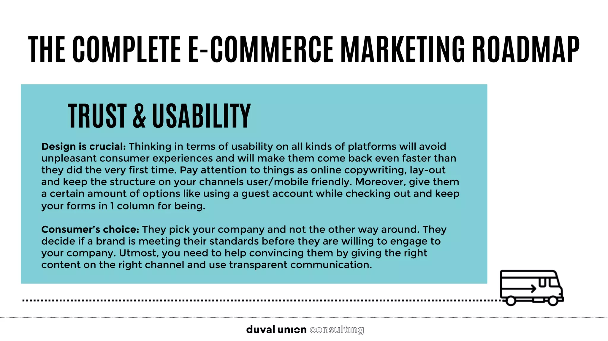 THE COMPLETE E-COMMERCE MARKETING ROADMAP
TRUST & USABILITY
Design is crucial: Thinking in terms of usability on all kinds of platforms will avoid
unpleasant consumer experiences and will make them come back even faster than
they did the very first time. Pay attention to things as online copywriting, lay-out
and keep the structure on your channels user/mobile friendly. Moreover, give them
a certain amount of options like using a guest account while checking out and keep
your forms in 1 column for being.

Consumer’s choice: They pick your company and not the other way around. They
decide if a brand is meeting their standards before they are willing to engage to
your company. Utmost, you need to help convincing them by giving the right
content on the right channel and use transparent communication.
 