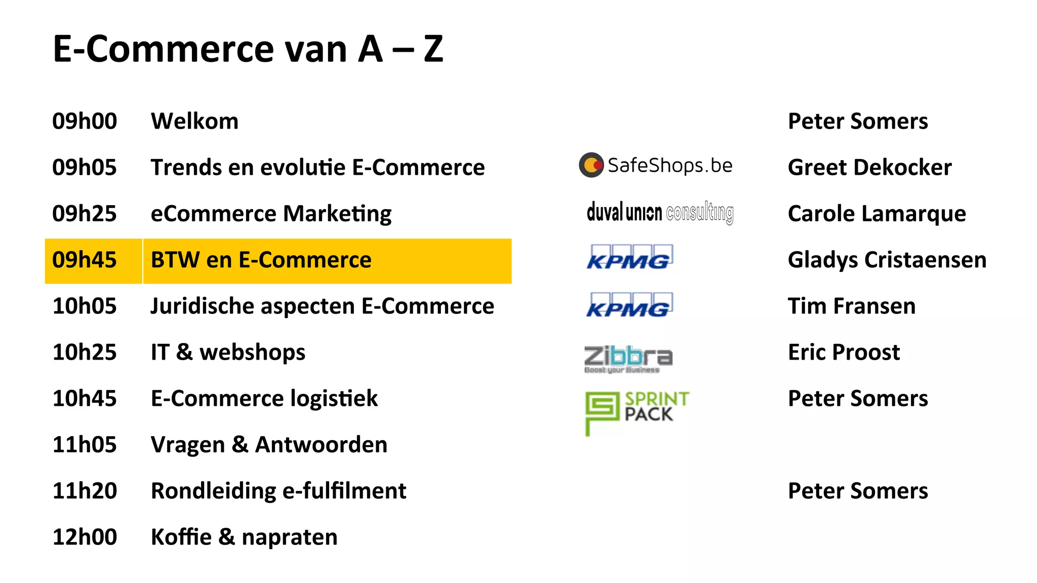 E-­‐Commerce	
  van	
  A	
  –	
  Z	
  
09h00	
   Welkom	
   Peter	
  Somers	
  
09h05	
   Trends	
  en	
  evolu>e	
  E-­‐Commerce	
  	
   Greet	
  Dekocker	
  
09h25	
   eCommerce	
  Marke>ng	
   Carole	
  Lamarque	
  
09h45	
   BTW	
  en	
  E-­‐Commerce	
   Gladys	
  Cristaensen	
  
10h05	
   Juridische	
  aspecten	
  E-­‐Commerce	
   Tim	
  Fransen	
  
10h25	
   IT	
  &	
  webshops	
   Eric	
  Proost	
  
10h45	
   E-­‐Commerce	
  logis>ek	
   Peter	
  Somers	
  
11h05	
   Vragen	
  &	
  Antwoorden	
  
11h20	
   Rondleiding	
  e-­‐fulﬁlment	
   Peter	
  Somers	
  
12h00	
   Koﬃe	
  &	
  napraten	
  
 