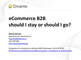 eCommerce B2B
should I stay or should I go?
Marek Górecki
Specjalista ds. eCommerce
mgorecki@divante.pl
512 319 188
http://www.divante.pl/

Sympozjum E-commerce w sektorze B2B, Warszawa, 14-15.02.2012
konferencje.pb.pl/konferencja/488,sympozjum-e-commerce-w-sektorze-b2b
 