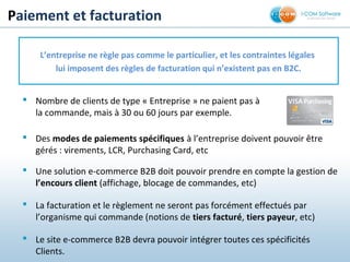 Paiement et facturation
 Nombre de clients de type « Entreprise » ne paient pas à
la commande, mais à 30 ou 60 jours par exemple.
L’entreprise ne règle pas comme le particulier, et les contraintes légales
lui imposent des règles de facturation qui n’existent pas en B2C.
 Des modes de paiements spécifiques à l’entreprise doivent pouvoir être
gérés : virements, LCR, Purchasing Card, etc
 Une solution e-commerce B2B doit pouvoir prendre en compte la gestion de
l’encours client (affichage, blocage de commandes, etc)
 La facturation et le règlement ne seront pas forcément effectués par
l’organisme qui commande (notions de tiers facturé, tiers payeur, etc)
 Le site e-commerce B2B devra pouvoir intégrer toutes ces spécificités
Clients.
 
