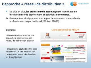 L’approche « réseau de distribution »
 De plus en plus, les professionnels accompagnent leur réseau de
distribution sur le déploiement de solutions e-commerce.
Le réseau pourra ainsi proposer une approche e-commerce à ses clients
professionnels ou particuliers (B2B2B ou B2B2C).
Exemples :
- Un constructeur propose une
approche e-commerce à son
réseau de distribution exclusif.
- Un grossiste souhaite offrir à ses
revendeurs un site basé sur son
catalogue et ses stocks (livraison
en dropshipping).
Concessionnaires XEROX
 