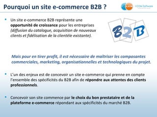 Pourquoi un site e-commerce B2B ?
 Un site e-commerce B2B représente une
opportunité de croissance pour les entreprises
(diffusion du catalogue, acquisition de nouveaux
clients et fidélisation de la clientèle existante).
Mais pour en tirer profit, il est nécessaire de maîtriser les composantes
commerciales, marketing, organisationnelles et technologiques du projet.
 L’un des enjeux est de concevoir un site e-commerce qui prenne en compte
l’ensemble des spécificités du B2B afin de répondre aux attentes des clients 
professionnels.
 Concevoir son site commence par le choix du bon prestataire et de la 
plateforme e-commerce répondant aux spécificités du marché B2B.
BB22 BB
 
