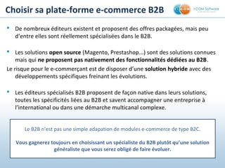 Choisir sa plate-forme e-commerce B2B 
 De nombreux éditeurs existent et proposent des offres packagées, mais peu
d‘entre elles sont réellement spécialisées dans le B2B.
 Les solutions open source (Magento, Prestashop...) sont des solutions connues
mais qui ne proposent pas nativement des fonctionnalités dédiées au B2B.
Le risque pour le e-commerçant est de disposer d’une solution hybride avec des
développements spécifiques freinant les évolutions.
 Les éditeurs spécialisés B2B proposent de façon native dans leurs solutions,
toutes les spécificités liées au B2B et savent accompagner une entreprise à
l’international ou dans une démarche multicanal complexe.
Le B2B n’est pas une simple adaptation de modules e-commerce de type B2C.
Vous gagnerez toujours en choisissant un spécialiste du B2B plutôt qu’une solution 
généraliste que vous serez obligé de faire évoluer.
 