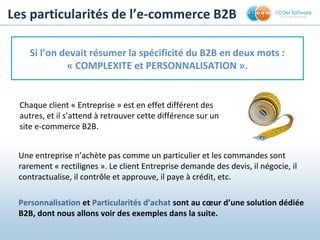 Chaque client « Entreprise » est en effet différent des
autres, et il s’attend à retrouver cette différence sur un
site e-commerce B2B.
Les particularités de l’e-commerce B2B
Si l’on devait résumer la spécificité du B2B en deux mots :
« COMPLEXITE et PERSONNALISATION ».
Une entreprise n’achète pas comme un particulier et les commandes sont
rarement « rectilignes ». Le client Entreprise demande des devis, il négocie, il
contractualise, il contrôle et approuve, il paye à crédit, etc.
Personnalisation et Particularités d’achat sont au cœur d’une solution dédiée
B2B, dont nous allons voir des exemples dans la suite.
 