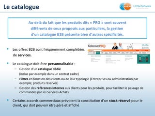 Le catalogue
 Les offres B2B sont fréquemment complétées
de services.
 Le catalogue doit être personnalisable :
– Gestion d’un catalogue dédié
(inclus par exemple dans un contrat cadre)
– Filtres en fonction des clients ou de leur typologie (Entreprises ou Administration par
exemple; produits réservés)
– Gestion des références internes aux clients pour les produits, pour faciliter le passage de
commandes par les Services Achats
 Certains accords commerciaux prévoient la constitution d’un stock réservé pour le
client, qui doit pouvoir être géré et affiché
Au-delà du fait que les produits dits « PRO » sont souvent
différents de ceux proposés aux particuliers, la gestion
d’un catalogue B2B présente bien d’autres spécificités.
 