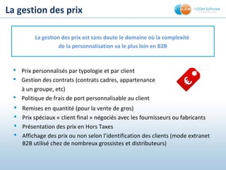 La gestion des prix
La gestion des prix est sans doute le domaine où la complexité
de la personnalisation va le plus loin en B2B
 Prix personnalisés par typologie et par client
 Gestion des contrats (contrats cadres, appartenance
à un groupe, etc)
 Politique de frais de port personnalisable au client
 Remises en quantité (pour la vente de gros)
 Prix spéciaux « client final » négociés avec les fournisseurs ou fabricants
 Présentation des prix en Hors Taxes
 Affichage des prix ou non selon l’identification des clients (mode extranet
B2B utilisé chez de nombreux grossistes et distributeurs)
€
 