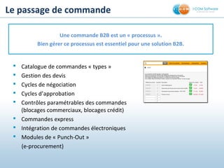 Le passage de commande
 Catalogue de commandes « types »
 Gestion des devis
 Cycles de négociation
 Cycles d’approbation
 Contrôles paramétrables des commandes
(blocages commerciaux, blocages crédit)
 Commandes express
 Intégration de commandes électroniques
 Modules de « Punch-Out »
(e-procurement)
Une commande B2B est un « processus ».
Bien gérer ce processus est essentiel pour une solution B2B.
 