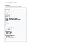 E-Commerce Platform Backend Design
5. Data Design
5.1 Product Catalog MondoDB Document design
ProductInfo{
_id : ...
displayTitle : "...",
manufacturer: "...",
mrp: "...",
description : "..."
rating: 4.3,
reviews : [
{
title: "Good quality product"
review: "detailed review of product"
rating : "5"
},
{
......
}
],
importantInformation: "...",
details: [
technicalDetails: {
cpu: "4 core",
ram: "4GB"
},
otherDetails :{
height: "20cm",
width: "20cm"
},
warrentyInformation: {
noOfYears: "2",
warrentyConditions: "..."
},
]
}
 