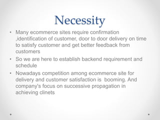 Necessity
• Many ecommerce sites require confirmation
,identification of customer, door to door delivery on time
to satisfy customer and get better feedback from
customers
• So we are here to establish backend requirement and
schedule
• Nowadays competition among ecommerce site for
delivery and customer satisfaction is booming. And
company's focus on successive propagation in
achieving clinets
 