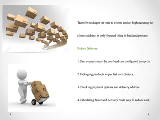 Transfer packages on time to clients and at high accuracy to
clients address is only focused thing in backend process
Before Delivery
1.User requests must be confined can configured correctly
2.Packaging products as per list user choices.
3.Checking payment options and delivery address.
4.Calculating faster and delivery route way to reduce cost.
 