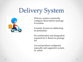 Delivery System
Delivery system is manually
configure about deliver package
to location
It mainly focuses on addressing
its destination
No confirmation and designation
required for it. Based on package
list
List and products configured
manually and supportive system
of online
 