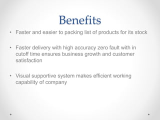Benefits
• Faster and easier to packing list of products for its stock
• Faster delivery with high accuracy zero fault with in
cutoff time ensures business growth and customer
satisfaction
• Visual supportive system makes efficient working
capability of company
 