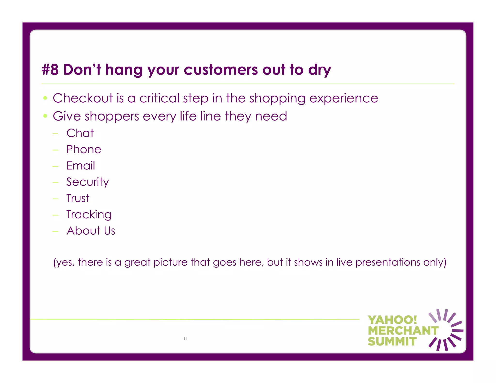 #8 Don’t hang your customers out to dry
• Checkout is a critical step in the shopping experience
• Give shoppers every life line they need
 –   Chat
 –   Phone
 –   Email
 –   Security
 –   Trust
 –   Tracking
 –   About Us

 (yes, there is a great picture that goes here, but it shows in live presentations only)




                             11
 