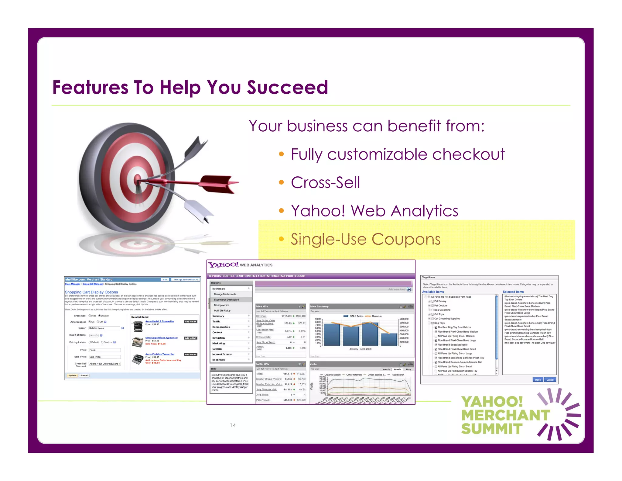 Features To Help You Succeed
                      Your business can benefit from:
                         • Fully customizable checkout
                         • Cross-Sell
                         • Yahoo! Web Analytics
                         • Single-Use Coupons




                 14
 