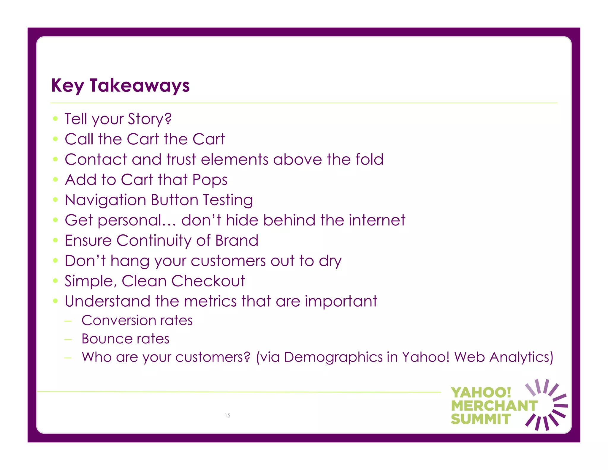 Key Takeaways
• Tell your Story?
• Call the Cart the Cart
• Contact and trust elements above the fold
• Add to Cart that Pops
• Navigation Button Testing
• Get personal… don’t hide behind the internet
• Ensure Continuity of Brand
• Don’t hang your customers out to dry
• Simple, Clean Checkout
• Understand the metrics that are important
 – Conversion rates
 – Bounce rates
 – Who are your customers? (via Demographics in Yahoo! Web Analytics)



                       15
 
