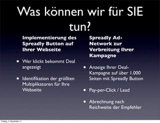 Was können wir für SIE
                         tun?
                          Implementierung des             Spreadly Ad-
                          Spreadly Button auf             Network zur
                          Ihrer Webseite                  Verbreitung Ihrer
                                                          Kampagne
                 •        Wer klickt bekommt Deal
                          angezeigt                   •   Anzeige Ihrer Deal-
                                                          Kampagne auf über 1.000
                 •        Identiﬁkation der größten       Seiten mit Spreadly Button
                          Multiplikatoren für Ihre
                          Webseite                    •   Pay-per-Click / Lead

                                                      •   Abrechnung nach
                                                          Reichweite der Empfehler

Freitag, 4. November 11
 