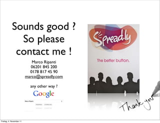 Sounds good ?
              So please
             contact me !
                             Marco Ripanti
                            06201 845 200
                            0178 817 45 90
                          marco@spreadly.com

                            any other way ?




Freitag, 4. November 11
 