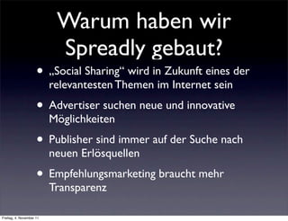 Warum haben wir
                           Spreadly gebaut?
                     • „Social Sharing“ wird in Zukunft eines der
                          relevantesten Themen im Internet sein
                     • Advertiser suchen neue und innovative
                          Möglichkeiten
                     • Publisher sind immer auf der Suche nach
                          neuen Erlösquellen
                     • Empfehlungsmarketing braucht mehr
                          Transparenz

Freitag, 4. November 11
 