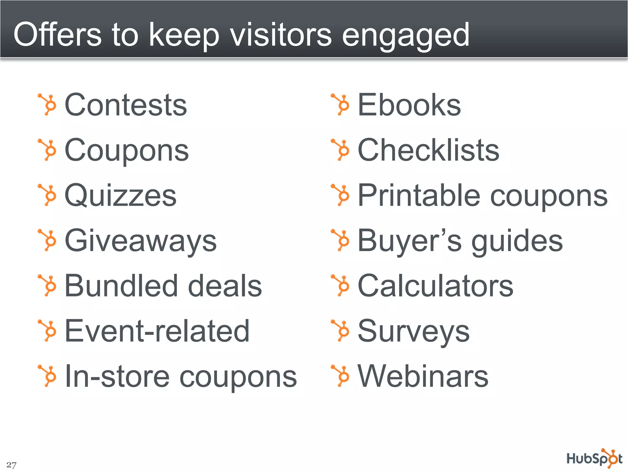 Offers to keep visitors engaged

     Contests           Ebooks
     Coupons            Checklists
     Quizzes            Printable coupons
     Giveaways          Buyer’s guides
     Bundled deals      Calculators
     Event-related      Surveys
     In-store coupons   Webinars

27
 