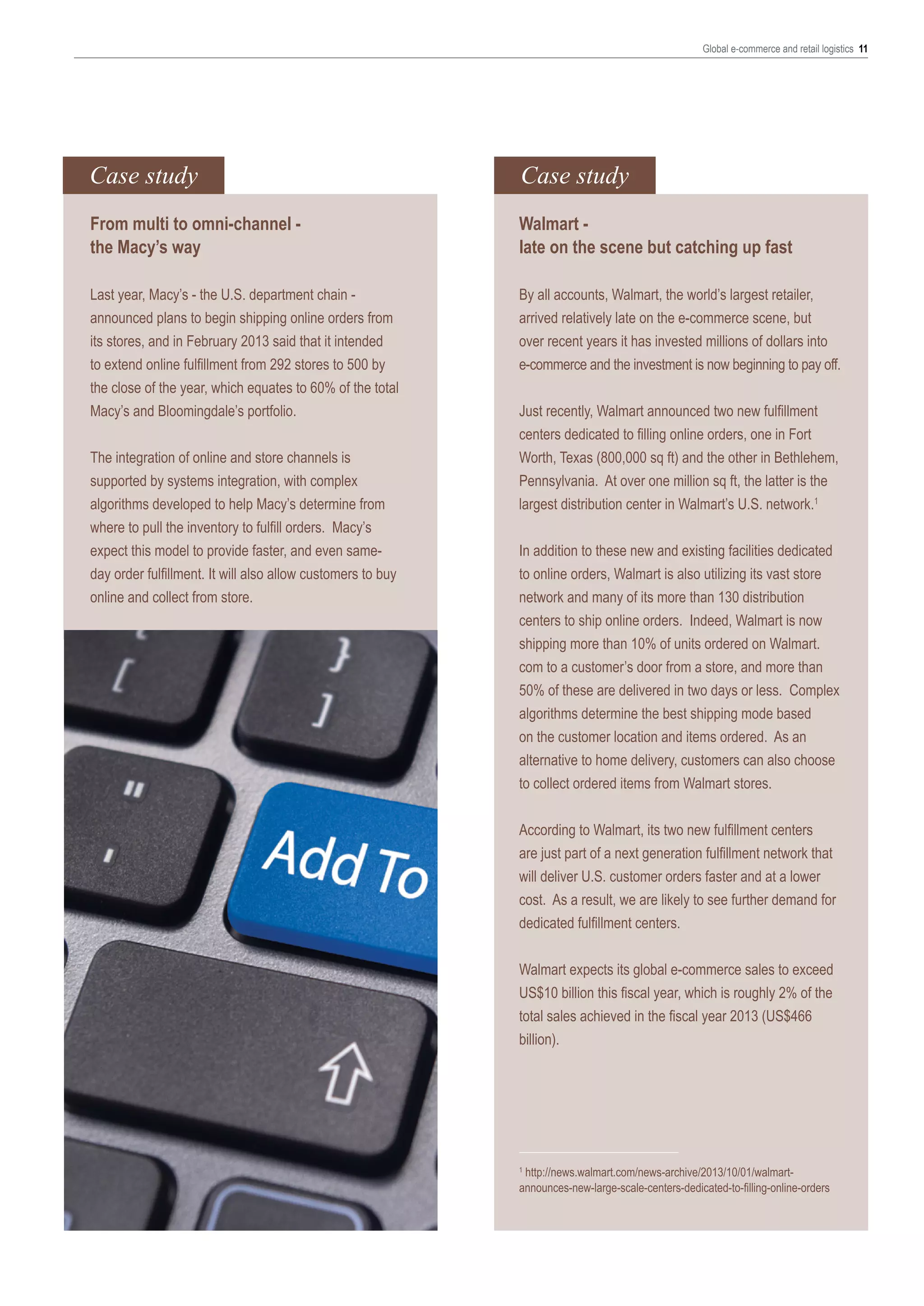 Global e-commerce and retail logistics 11

Case study

Case study

From multi to omni-channel the Macy’s way

Walmart late on the scene but catching up fast

Last year, Macy’s - the U.S. department chain announced plans to begin shipping online orders from
its stores, and in February 2013 said that it intended
to extend online fulfillment from 292 stores to 500 by
the close of the year, which equates to 60% of the total
Macy’s and Bloomingdale’s portfolio.

By all accounts, Walmart, the world’s largest retailer,
arrived relatively late on the e-commerce scene, but
over recent years it has invested millions of dollars into
e-commerce and the investment is now beginning to pay off.

The integration of online and store channels is
supported by systems integration, with complex
algorithms developed to help Macy’s determine from
where to pull the inventory to fulfill orders. Macy’s
expect this model to provide faster, and even sameday order fulfillment. It will also allow customers to buy
online and collect from store.

Just recently, Walmart announced two new fulfillment
centers dedicated to filling online orders, one in Fort
Worth, Texas (800,000 sq ft) and the other in Bethlehem,
Pennsylvania. At over one million sq ft, the latter is the
largest distribution center in Walmart’s U.S. network.1
In addition to these new and existing facilities dedicated
to online orders, Walmart is also utilizing its vast store
network and many of its more than 130 distribution
centers to ship online orders. Indeed, Walmart is now
shipping more than 10% of units ordered on Walmart.
com to a customer’s door from a store, and more than
50% of these are delivered in two days or less. Complex
algorithms determine the best shipping mode based
on the customer location and items ordered. As an
alternative to home delivery, customers can also choose
to collect ordered items from Walmart stores.
According to Walmart, its two new fulfillment centers
are just part of a next generation fulfillment network that
will deliver U.S. customer orders faster and at a lower
cost. As a result, we are likely to see further demand for
dedicated fulfillment centers.
Walmart expects its global e-commerce sales to exceed
US$10 billion this fiscal year, which is roughly 2% of the
total sales achieved in the fiscal year 2013 (US$466
billion).

http://news.walmart.com/news-archive/2013/10/01/walmartannounces-new-large-scale-centers-dedicated-to-filling-online-orders
1

 