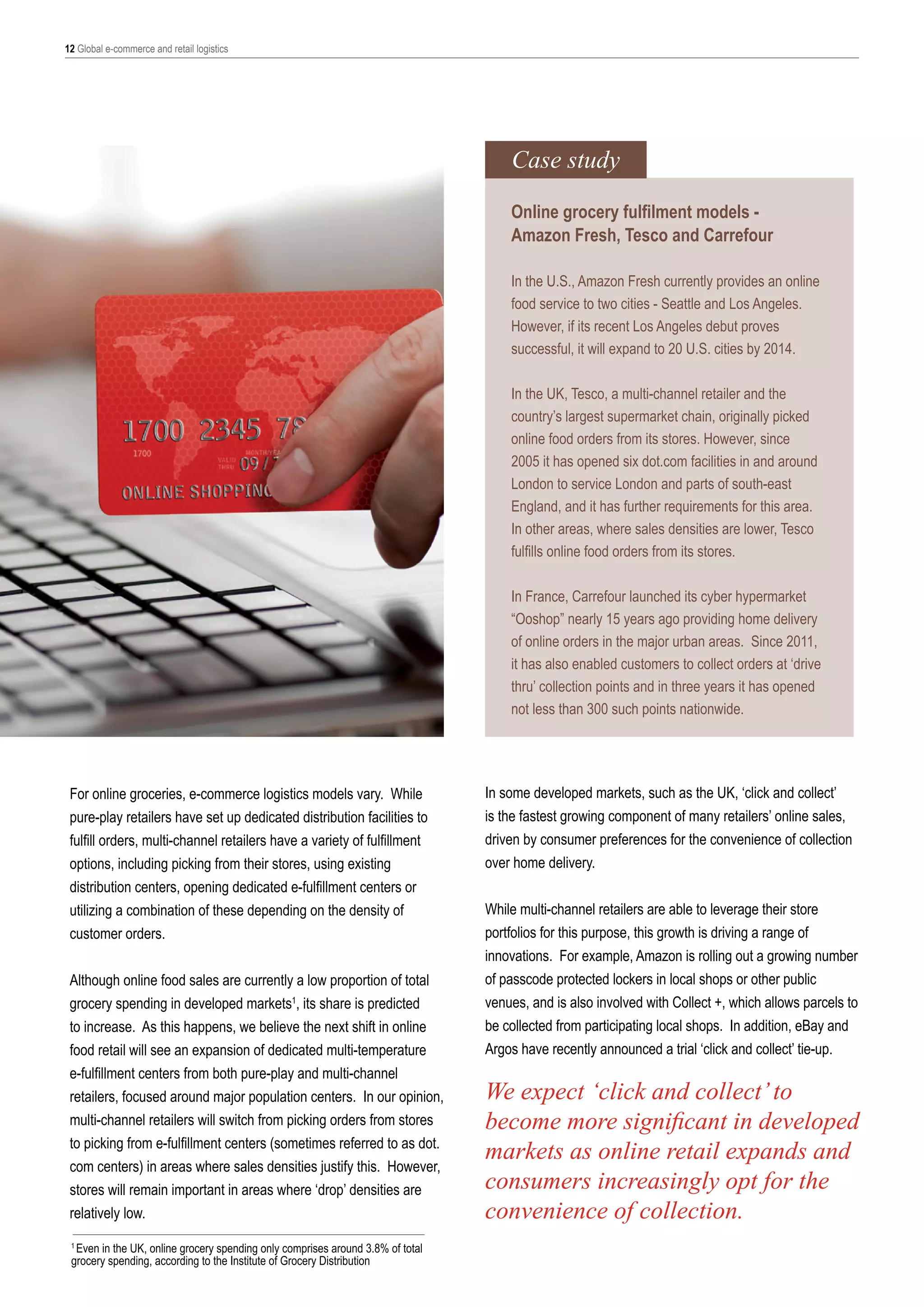 12 Global e-commerce and retail logistics

Case study
Online grocery fulfilment models Amazon Fresh, Tesco and Carrefour
In the U.S., Amazon Fresh currently provides an online
food service to two cities - Seattle and Los Angeles.
However, if its recent Los Angeles debut proves
successful, it will expand to 20 U.S. cities by 2014.
In the UK, Tesco, a multi-channel retailer and the
country’s largest supermarket chain, originally picked
online food orders from its stores. However, since
2005 it has opened six dot.com facilities in and around
London to service London and parts of south-east
England, and it has further requirements for this area.
In other areas, where sales densities are lower, Tesco
fulfills online food orders from its stores.
In France, Carrefour launched its cyber hypermarket
“Ooshop” nearly 15 years ago providing home delivery
of online orders in the major urban areas. Since 2011,
it has also enabled customers to collect orders at ‘drive
thru’ collection points and in three years it has opened
not less than 300 such points nationwide.

For online groceries, e-commerce logistics models vary. While
pure-play retailers have set up dedicated distribution facilities to
fulfill orders, multi-channel retailers have a variety of fulfillment
options, including picking from their stores, using existing
distribution centers, opening dedicated e-fulfillment centers or
utilizing a combination of these depending on the density of
customer orders.
Although online food sales are currently a low proportion of total
grocery spending in developed markets1, its share is predicted
to increase. As this happens, we believe the next shift in online
food retail will see an expansion of dedicated multi-temperature
e-fulfillment centers from both pure-play and multi-channel
retailers, focused around major population centers. In our opinion,
multi-channel retailers will switch from picking orders from stores
to picking from e-fulfillment centers (sometimes referred to as dot.
com centers) in areas where sales densities justify this. However,
stores will remain important in areas where ‘drop’ densities are
relatively low.
1
Even in the UK, online grocery spending only comprises around 3.8% of total
grocery spending, according to the Institute of Grocery Distribution

In some developed markets, such as the UK, ‘click and collect’
is the fastest growing component of many retailers’ online sales,
driven by consumer preferences for the convenience of collection
over home delivery.
While multi-channel retailers are able to leverage their store
portfolios for this purpose, this growth is driving a range of
innovations. For example, Amazon is rolling out a growing number
of passcode protected lockers in local shops or other public
venues, and is also involved with Collect +, which allows parcels to
be collected from participating local shops. In addition, eBay and
Argos have recently announced a trial ‘click and collect’ tie-up.

We expect ‘click and collect’ to
become more significant in developed
markets as online retail expands and
consumers increasingly opt for the
convenience of collection.

 