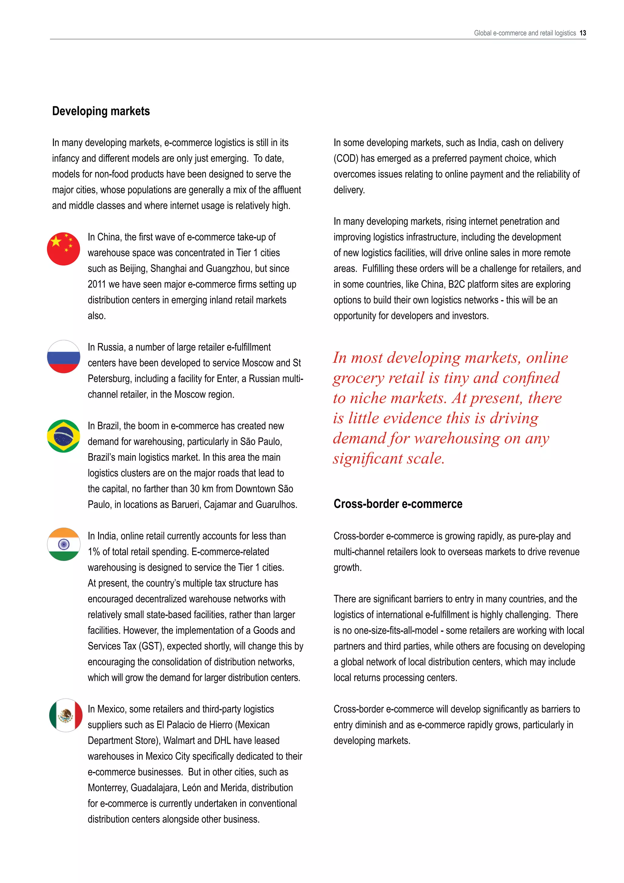 Global e-commerce and retail logistics 13

Developing markets
In many developing markets, e-commerce logistics is still in its
infancy and different models are only just emerging. To date,
models for non-food products have been designed to serve the
major cities, whose populations are generally a mix of the affluent
and middle classes and where internet usage is relatively high.
In China, the first wave of e-commerce take-up of
warehouse space was concentrated in Tier 1 cities
such as Beijing, Shanghai and Guangzhou, but since
2011 we have seen major e-commerce firms setting up
distribution centers in emerging inland retail markets
also.
In Russia, a number of large retailer e-fulfillment
centers have been developed to service Moscow and St
Petersburg, including a facility for Enter, a Russian multichannel retailer, in the Moscow region.
In Brazil, the boom in e-commerce has created new
demand for warehousing, particularly in São Paulo,
Brazil’s main logistics market. In this area the main
logistics clusters are on the major roads that lead to
the capital, no farther than 30 km from Downtown São
Paulo, in locations as Barueri, Cajamar and Guarulhos.

In some developing markets, such as India, cash on delivery
(COD) has emerged as a preferred payment choice, which
overcomes issues relating to online payment and the reliability of
delivery.
In many developing markets, rising internet penetration and
improving logistics infrastructure, including the development
of new logistics facilities, will drive online sales in more remote
areas. Fulfilling these orders will be a challenge for retailers, and
in some countries, like China, B2C platform sites are exploring
options to build their own logistics networks - this will be an
opportunity for developers and investors.

In most developing markets, online
grocery retail is tiny and confined
to niche markets. At present, there
is little evidence this is driving
demand for warehousing on any
significant scale.
Cross-border e-commerce

In India, online retail currently accounts for less than
1% of total retail spending. E-commerce-related
warehousing is designed to service the Tier 1 cities.
At present, the country’s multiple tax structure has
encouraged decentralized warehouse networks with
relatively small state-based facilities, rather than larger
facilities. However, the implementation of a Goods and
Services Tax (GST), expected shortly, will change this by
encouraging the consolidation of distribution networks,
which will grow the demand for larger distribution centers.

Cross-border e-commerce is growing rapidly, as pure-play and
multi-channel retailers look to overseas markets to drive revenue
growth.

In Mexico, some retailers and third-party logistics
suppliers such as El Palacio de Hierro (Mexican
Department Store), Walmart and DHL have leased
warehouses in Mexico City specifically dedicated to their
e-commerce businesses. But in other cities, such as
Monterrey, Guadalajara, León and Merida, distribution
for e-commerce is currently undertaken in conventional
distribution centers alongside other business.

Cross-border e-commerce will develop significantly as barriers to
entry diminish and as e-commerce rapidly grows, particularly in
developing markets.

There are significant barriers to entry in many countries, and the
logistics of international e-fulfillment is highly challenging. There
is no one-size-fits-all-model - some retailers are working with local
partners and third parties, while others are focusing on developing
a global network of local distribution centers, which may include
local returns processing centers.

 