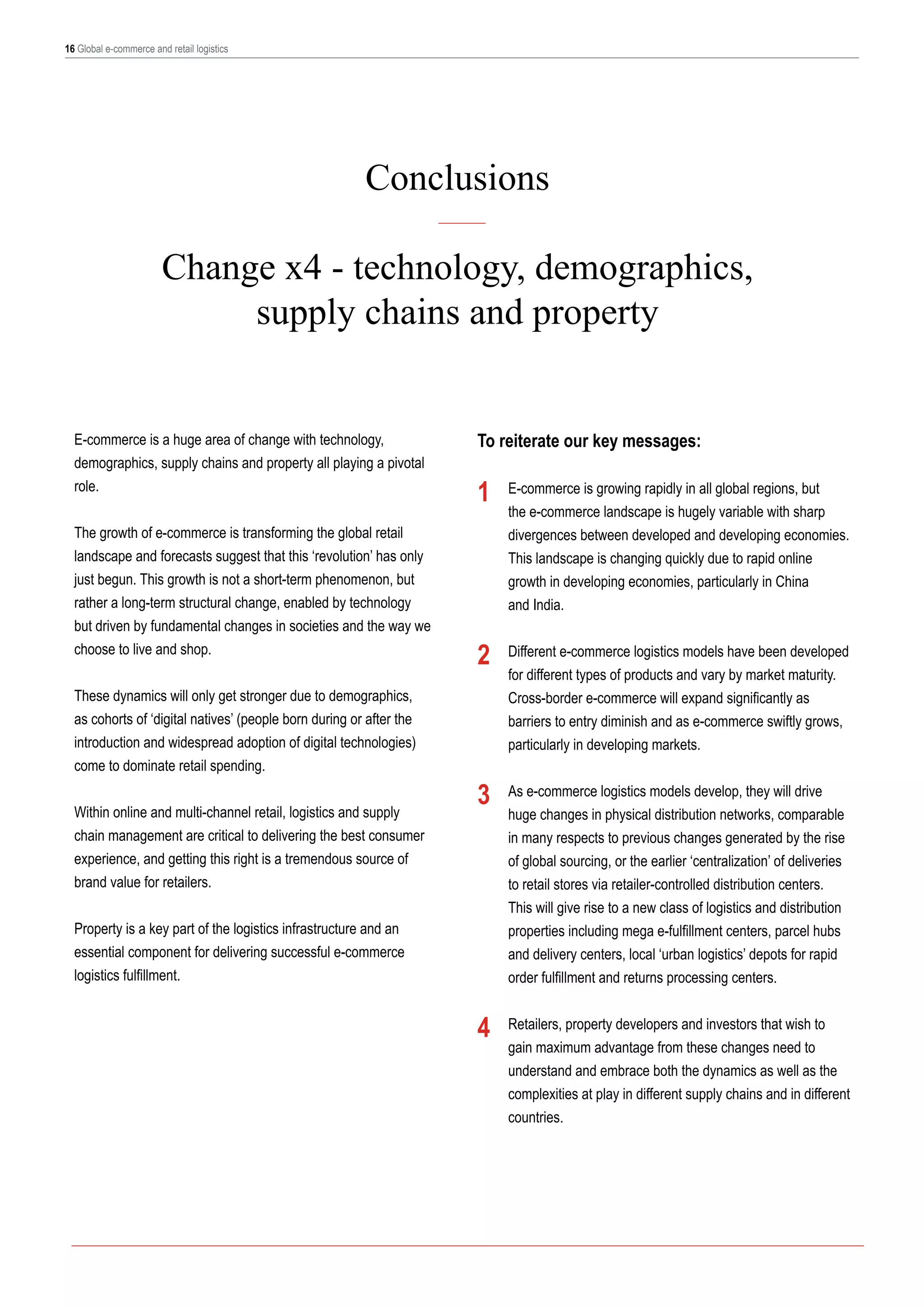 16 Global e-commerce and retail logistics

Conclusions
Change x4 - technology, demographics,
supply chains and property
E-commerce is a huge area of change with technology,
demographics, supply chains and property all playing a pivotal
role.
The growth of e-commerce is transforming the global retail
landscape and forecasts suggest that this ‘revolution’ has only
just begun. This growth is not a short-term phenomenon, but
rather a long-term structural change, enabled by technology
but driven by fundamental changes in societies and the way we
choose to live and shop.
These dynamics will only get stronger due to demographics,
as cohorts of ‘digital natives’ (people born during or after the
introduction and widespread adoption of digital technologies)
come to dominate retail spending.
Within online and multi-channel retail, logistics and supply
chain management are critical to delivering the best consumer
experience, and getting this right is a tremendous source of
brand value for retailers.

To reiterate our key messages:

1

2

3

Property is a key part of the logistics infrastructure and an
essential component for delivering successful e-commerce
logistics fulfillment.

4

E-commerce is growing rapidly in all global regions, but
the e-commerce landscape is hugely variable with sharp
divergences between developed and developing economies.
This landscape is changing quickly due to rapid online
growth in developing economies, particularly in China
and India.
	
Different e-commerce logistics models have been developed
for different types of products and vary by market maturity.
Cross-border e-commerce will expand significantly as
barriers to entry diminish and as e-commerce swiftly grows,
particularly in developing markets.

	

As e-commerce logistics models develop, they will drive
huge changes in physical distribution networks, comparable
in many respects to previous changes generated by the rise
of global sourcing, or the earlier ‘centralization’ of deliveries
to retail stores via retailer-controlled distribution centers.
This will give rise to a new class of logistics and distribution
properties including mega e-fulfillment centers, parcel hubs
and delivery centers, local ‘urban logistics’ depots for rapid
order fulfillment and returns processing centers.
Retailers, property developers and investors that wish to
gain maximum advantage from these changes need to
understand and embrace both the dynamics as well as the
complexities at play in different supply chains and in different
countries.

 