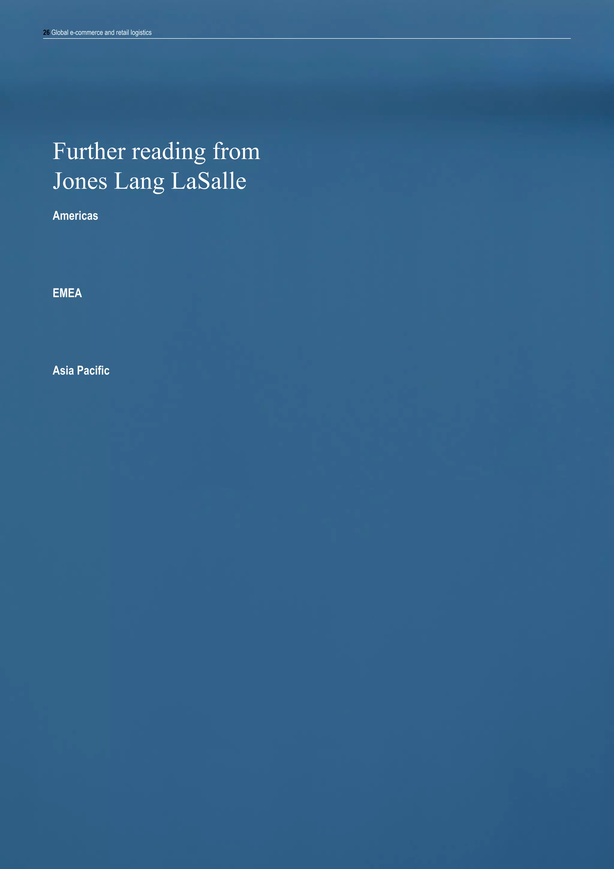 26 Global e-commerce and retail logistics

Further reading from
Jones Lang LaSalle
Americas
Demystifying distribution site selection, Fall 2011
Retail 3.0: The evolution of multi-channel retail distribution, 2012

Digital metamorphosis 10 trends that are transforming the retail landscape, 2013

EMEA

Clicks or Bricks? E-commerce trends in Central & Eastern Europe, 2012
E-commerce: Trends and effects on high street shops and logistics, November 2012
A new logistics real estate landscape. The impact of multi-channel retail on logistics, February 2013

Asia Pacific

Online Retail: Driving a new wave of Industrial business, May 2012
E-Commerce in China: Online is the New Black, September 2013

 