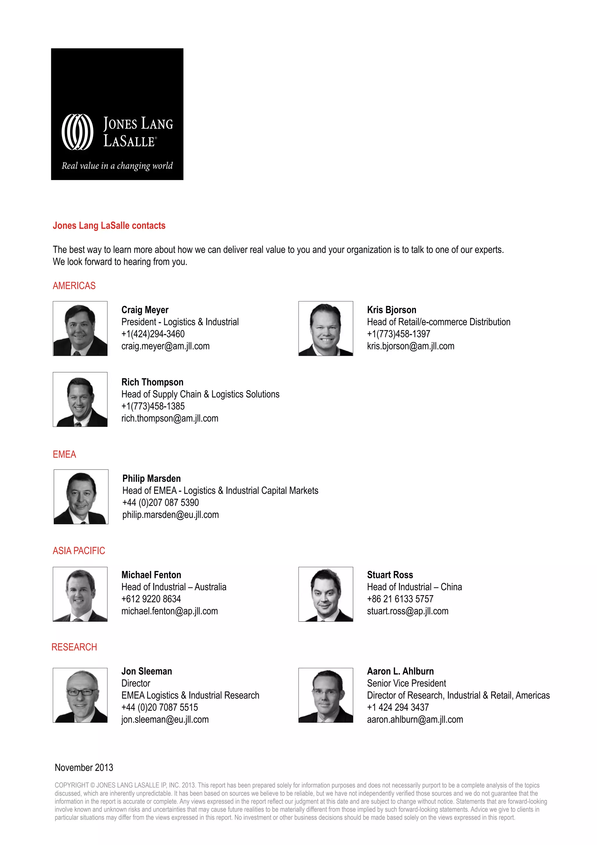 Jones Lang LaSalle contacts
The best way to learn more about how we can deliver real value to you and your organization is to talk to one of our experts.
We look forward to hearing from you.
AMERICAS
Craig Meyer
President - Logistics & Industrial
+1(424)294-3460
craig.meyer@am.jll.com

Kris Bjorson
Head of Retail/e-commerce Distribution
+1(773)458-1397
kris.bjorson@am.jll.com

Rich Thompson
Head of Supply Chain & Logistics Solutions
+1(773)458-1385
rich.thompson@am.jll.com
EMEA
Philip Marsden
Head of EMEA - Logistics & Industrial Capital Markets
+44 (0)207 087 5390
philip.marsden@eu.jll.com
Asia Pacific
Michael Fenton
Head of Industrial – Australia
+612 9220 8634
michael.fenton@ap.jll.com

Stuart Ross
Head of Industrial – China
+86 21 6133 5757
stuart.ross@ap.jll.com

Jon Sleeman
Director
EMEA Logistics & Industrial Research
+44 (0)20 7087 5515
jon.sleeman@eu.jll.com

Aaron L. Ahlburn
Senior Vice President
Director of Research, Industrial & Retail, Americas
+1 424 294 3437
aaron.ahlburn@am.jll.com

Research

November 2013
COPYRIGHT © JONES LANG LASALLE IP, INC. 2013. This report has been prepared solely for information purposes and does not necessarily purport to be a complete analysis of the topics
discussed, which are inherently unpredictable. It has been based on sources we believe to be reliable, but we have not independently verified those sources and we do not guarantee that the
information in the report is accurate or complete. Any views expressed in the report reflect our judgment at this date and are subject to change without notice. Statements that are forward-looking
involve known and unknown risks and uncertainties that may cause future realities to be materially different from those implied by such forward-looking statements. Advice we give to clients in
particular situations may differ from the views expressed in this report. No investment or other business decisions should be made based solely on the views expressed in this report.

 