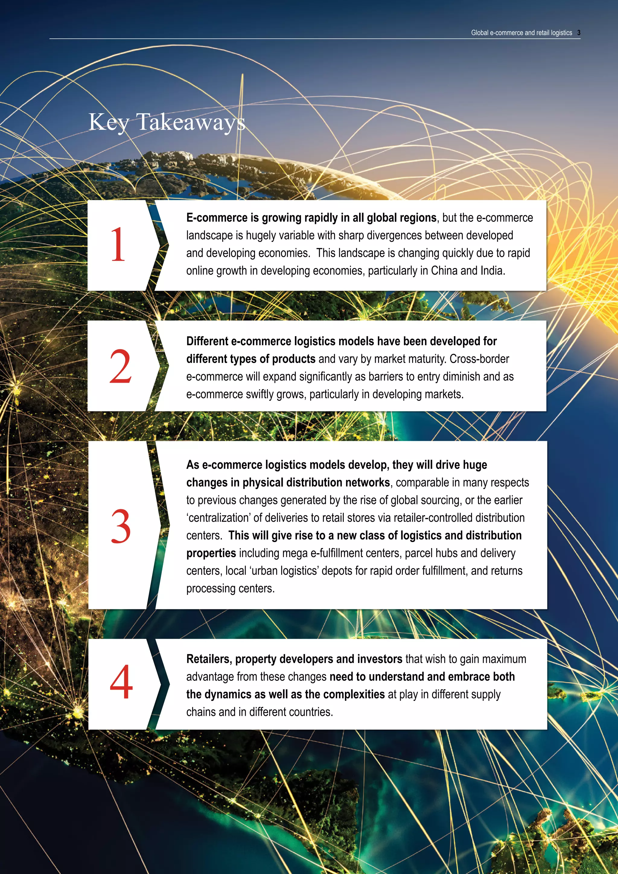 Global e-commerce and retail logistics 3

Key Takeaways

1

E-commerce is growing rapidly in all global regions, but the e-commerce
landscape is hugely variable with sharp divergences between developed
and developing economies. This landscape is changing quickly due to rapid
online growth in developing economies, particularly in China and India.

2

Different e-commerce logistics models have been developed for
different types of products and vary by market maturity. Cross-border
e-commerce will expand significantly as barriers to entry diminish and as
e-commerce swiftly grows, particularly in developing markets.

3

As e-commerce logistics models develop, they will drive huge
changes in physical distribution networks, comparable in many respects
to previous changes generated by the rise of global sourcing, or the earlier
‘centralization’ of deliveries to retail stores via retailer-controlled distribution
centers. This will give rise to a new class of logistics and distribution
properties including mega e-fulfillment centers, parcel hubs and delivery
centers, local ‘urban logistics’ depots for rapid order fulfillment, and returns
processing centers.

4

Retailers, property developers and investors that wish to gain maximum
advantage from these changes need to understand and embrace both
the dynamics as well as the complexities at play in different supply
chains and in different countries.

 